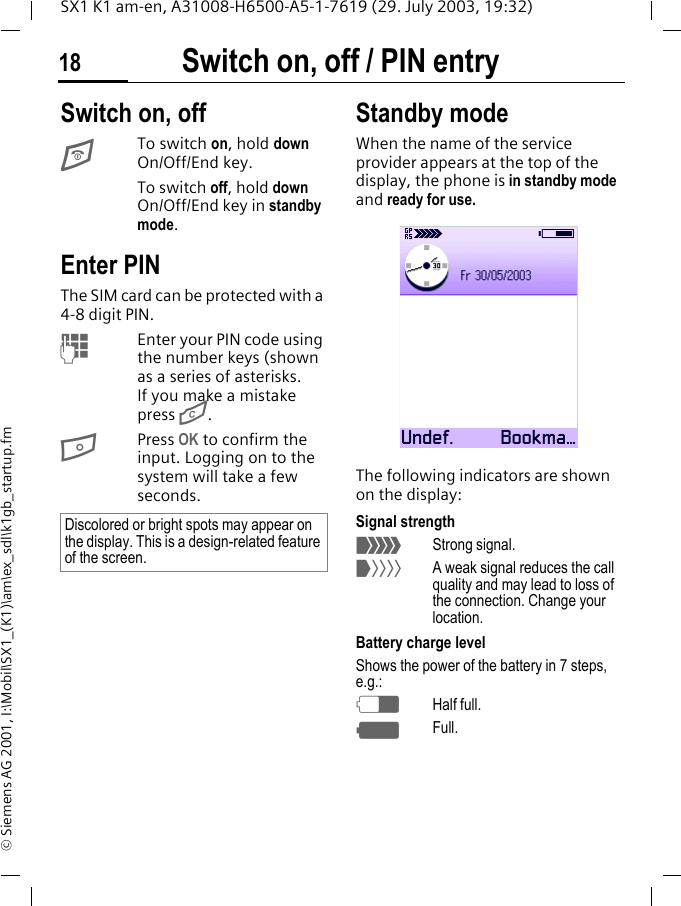 Switch on, off / PIN entry18SX1 K1 am-en, A31008-H6500-A5-1-7619 (29. July 2003, 19:32)&copy; Siemens AG 2001, I:\Mobil\SX1_(K1)\am\ex_sdl\k1gb_startup.fmSwitch on, off / PIN entry Switch on, offETo switch on, hold down On/Off/End key.To switch off, hold down On/Off/End key in standby mode.Enter PINThe SIM card can be protected with a 4-8 digit PIN. MEnter your PIN code using the number keys (shown as a series of asterisks. If you make a mistake press G.BPress OK to confirm the input. Logging on to the system will take a few seconds.Standby modeWhen the name of the service provider appears at the top of the display, the phone is in standby mode and ready for use.The following indicators are shown on the display:Signal strength_Strong signal.^A weak signal reduces the call quality and may lead to loss of the connection. Change your location.Battery charge levelShows the power of the battery in 7 steps, e.g.:dHalf full.gFull.Discolored or bright spots may appear on the display. This is a design-related feature of the screen.