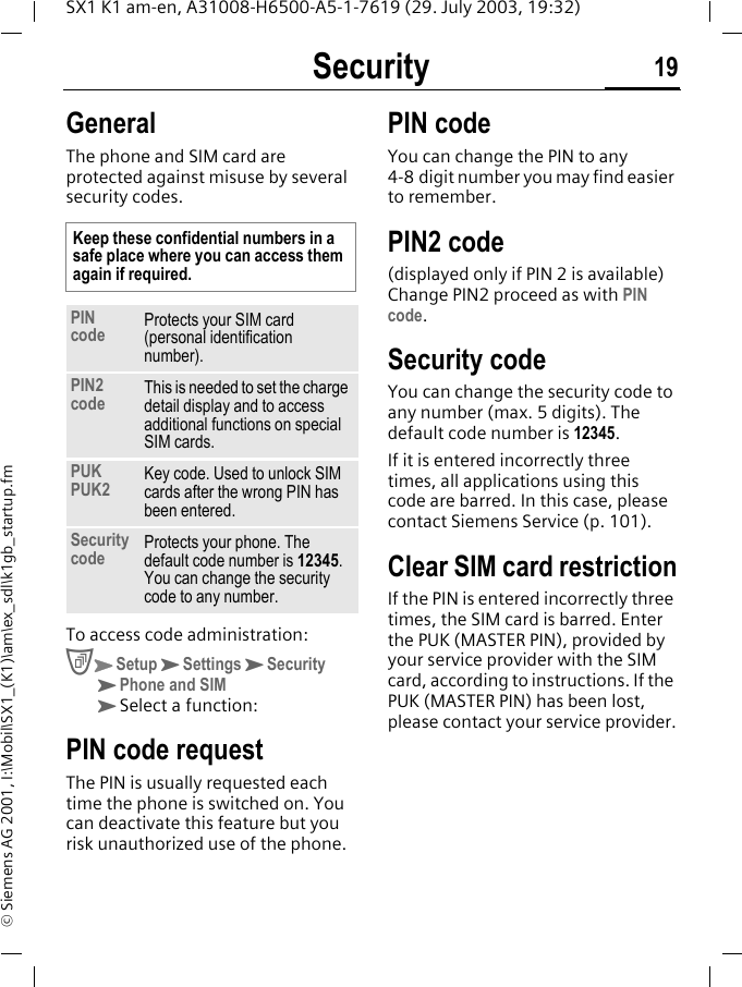 Security 19SX1 K1 am-en, A31008-H6500-A5-1-7619 (29. July 2003, 19:32)&copy; Siemens AG 2001, I:\Mobil\SX1_(K1)\am\ex_sdl\k1gb_startup.fmSecurity GeneralThe phone and SIM card are protected against misuse by several security codes. To access code administration:CKSetupKSettingsKSecurity KPhone and SIM KSelect a function:PIN code requestThe PIN is usually requested each time the phone is switched on. You can deactivate this feature but you risk unauthorized use of the phone.PIN codeYou can change the PIN to any 4-8 digit number you may find easier to remember.PIN2 code(displayed only if PIN 2 is available) Change PIN2 proceed as with PIN code.Security codeYou can change the security code to any number (max. 5 digits). The default code number is 12345.If it is entered incorrectly three times, all applications using this code are barred. In this case, please contact Siemens Service (p. 101).Clear SIM card restrictionIf the PIN is entered incorrectly three times, the SIM card is barred. Enter the PUK (MASTER PIN), provided by your service provider with the SIM card, according to instructions. If the PUK (MASTER PIN) has been lost, please contact your service provider.Keep these confidential numbers in a safe place where you can access them again if required.PIN code Protects your SIM card (personal identification number).PIN2 code This is needed to set the charge detail display and to access additional functions on special SIM cards.PUKPUK2 Key code. Used to unlock SIM cards after the wrong PIN has been entered.Security code  Protects your phone. The default code number is 12345. You can change the security code to any number. 