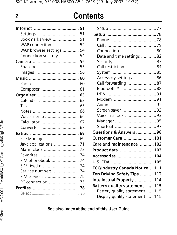 Contents2See also Index at the end of this User GuideSX1 K1 am-en, A31008-H6500-A5-1-7619 (29. July 2003, 19:32)&copy; Siemens AG 2001, I:\Mobil\SX1_(K1)\am\ex_sdl\K1gbIVZ.fmInternet .................................... 51Settings ................................. 51Bookmarks view  ..................... 51WAP connection ..................... 52WAP browser settings ............. 54Connection security  ............... 54Camera ..................................... 55Snapshot ............................... 55Images ................................... 56Music ........................................ 60Radio ..................................... 60Composer .............................. 61Organizer ................................. 63Calendar ................................ 63Tasks ..................................... 65Notes ..................................... 66Voice memo ........................... 66Calculator .............................. 67Converter ............................... 67Extras ....................................... 69File Manager .......................... 69Java applications  .................... 71Alarm clock  ............................ 73Favorites ................................ 74SIM phonebook ...................... 74SIM fixed dial  ......................... 74Service numbers  .................... 74SIM services  ........................... 75PC connection  ........................ 75Profiles ..................................... 76Select ................................................. 76Setup .....................................77 Setup ........................................78Phone ....................................78Call .........................................79Connection .............................80Date and time settings ............82Security ..................................83Call restriction  ........................84System ...................................85Accessory settings  ..................86Call forwarding .......................87Bluetooth&trade; ............................88IrDA ........................................91Modem ..................................91Audio .....................................92Screen saver  ...........................92Voice mailbox .........................93Manager .................................95Shortcut .................................97Questions &amp; Answers ................98Customer Care  ........................101Care and maintenance  ...........102Product data  ...........................103Accessories .............................104U.S. FDA  ..................................105FCC/Industry Canada Notice  ...111Ten Driving Safety Tips ...........112Intellectual Property ...............114Battery quality statement  ......115Battery quality statement ......115Display quality statement ......115See also Index at the end of this User Guide