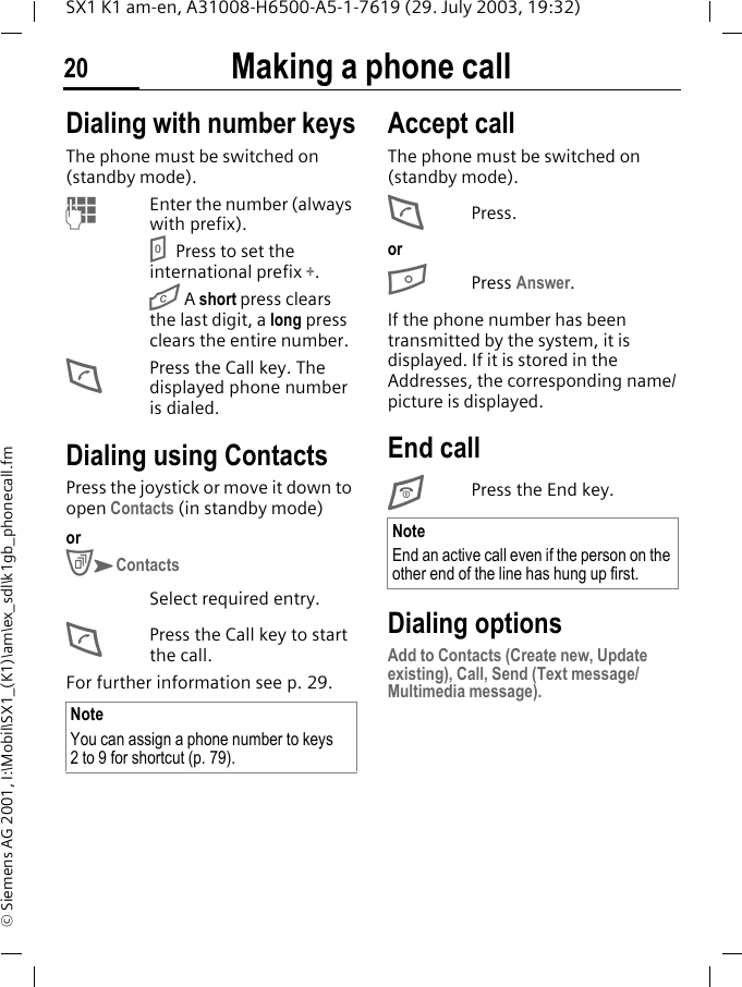 Making a phone call20SX1 K1 am-en, A31008-H6500-A5-1-7619 (29. July 2003, 19:32)&copy; Siemens AG 2001, I:\Mobil\SX1_(K1)\am\ex_sdl\k1gb_phonecall.fmMaking a phone call Dialing with number keysThe phone must be switched on (standby mode).MEnter the number (always with prefix).0Press to set the international prefix +.G A short press clears the last digit, a long press clears the entire number.DPress the Call key. The displayed phone number is dialed.Dialing using ContactsPress the joystick or move it down to open Contacts (in standby mode)or CKContactsSelect required entry.DPress the Call key to start the call.For further information see p. 29.Accept callThe phone must be switched on (standby mode).DPress.orBPress Answer.If the phone number has been transmitted by the system, it is displayed. If it is stored in the Addresses, the corresponding name/picture is displayed.End callEPress the End key. Dialing optionsAdd to Contacts (Create new, Update existing), Call, Send (Text message/Multimedia message).NoteYou can assign a phone number to keys 2 to 9 for shortcut (p. 79).NoteEnd an active call even if the person on the other end of the line has hung up first.