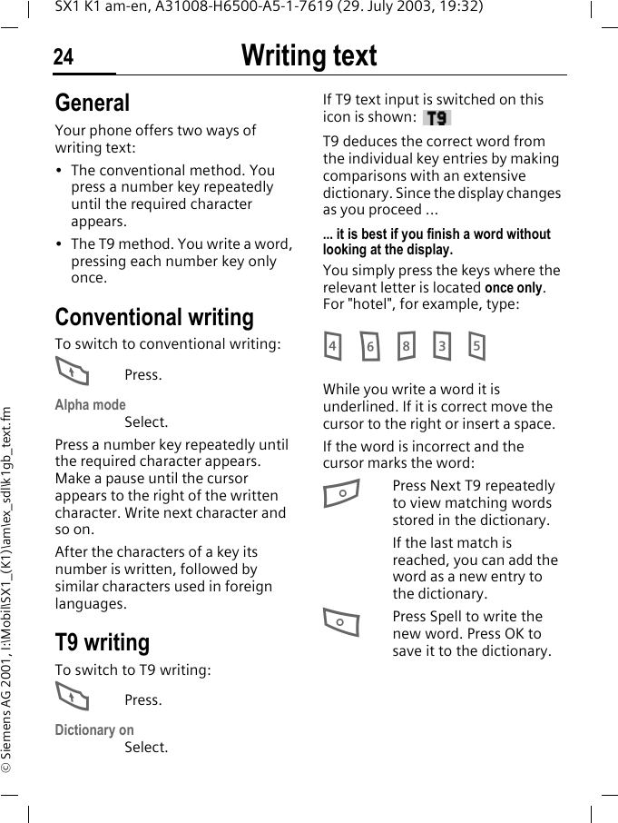 Writing text24SX1 K1 am-en, A31008-H6500-A5-1-7619 (29. July 2003, 19:32)&copy; Siemens AG 2001, I:\Mobil\SX1_(K1)\am\ex_sdl\k1gb_text.fmWriting text GeneralYour phone offers two ways of writing text:&bull; The conventional method. You press a number key repeatedly until the required character appears.&bull; The T9 method. You write a word, pressing each number key only once.Conventional writingTo switch to conventional writing:FPress.Alpha modeSelect.Press a number key repeatedly until the required character appears. Make a pause until the cursor appears to the right of the written character. Write next character and so on.After the characters of a key its number is written, followed by similar characters used in foreign languages.T9 writingTo switch to T9 writing:FPress.Dictionary onSelect.If T9 text input is switched on this icon is shown: T9 deduces the correct word from the individual key entries by making comparisons with an extensive dictionary. Since the display changes as you proceed ...... it is best if you finish a word without looking at the display.You simply press the keys where the relevant letter is located once only. For "hotel", for example, type:4 6 8 3 5While you write a word it is underlined. If it is correct move the cursor to the right or insert a space.If the word is incorrect and the cursor marks the word:BPress Next T9 repeatedly to view matching words stored in the dictionary.If the last match is reached, you can add the word as a new entry to the dictionary.APress Spell to write the new word. Press OK to save it to the dictionary.