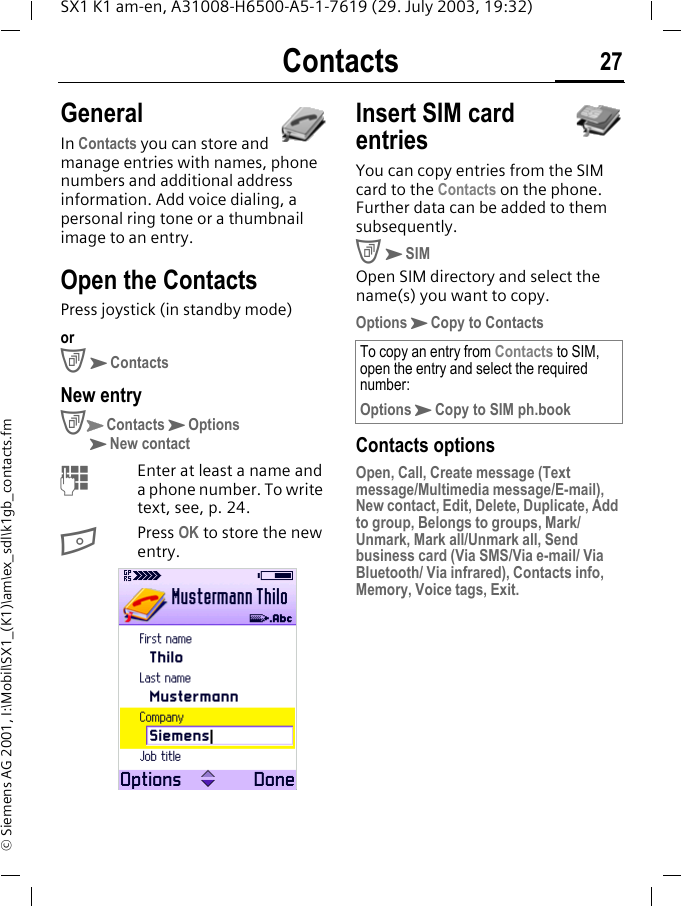 Contacts 27SX1 K1 am-en, A31008-H6500-A5-1-7619 (29. July 2003, 19:32)&copy; Siemens AG 2001, I:\Mobil\SX1_(K1)\am\ex_sdl\k1gb_contacts.fmContacts GeneralIn Contacts you can store and manage entries with names, phone numbers and additional address information. Add voice dialing, a personal ring tone or a thumbnail image to an entry.Open the ContactsPress joystick (in standby mode)orCKContactsNew entryCKContactsKOptionsKNew contactMEnter at least a name and a phone number. To write text, see, p. 24.BPress OK to store the new entry. Insert SIM card entriesYou can copy entries from the SIM card to the Contacts on the phone. Further data can be added to them subsequently.CKSIMOpen SIM directory and select the name(s) you want to copy.OptionsKCopy to ContactsContacts optionsOpen, Call, Create message (Text message/Multimedia message/E-mail), New contact, Edit, Delete, Duplicate, Add to group, Belongs to groups, Mark/Unmark, Mark all/Unmark all, Send business card (Via SMS/Via e-mail/ Via Bluetooth/ Via infrared), Contacts info, Memory, Voice tags, Exit.To copy an entry from Contacts to SIM, open the entry and select the required number:OptionsKCopy to SIM ph.book