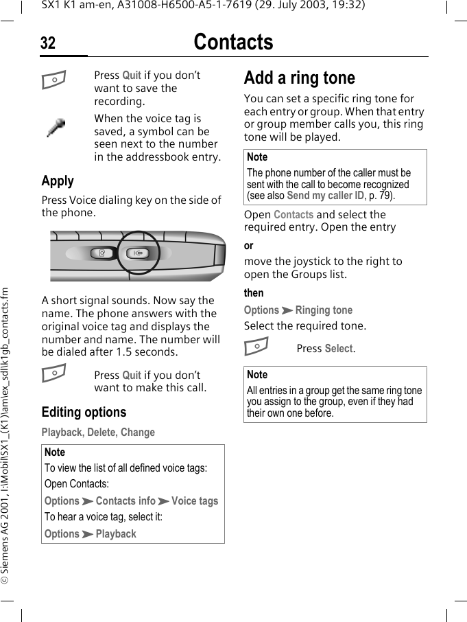 Contacts32SX1 K1 am-en, A31008-H6500-A5-1-7619 (29. July 2003, 19:32)&copy; Siemens AG 2001, I:\Mobil\SX1_(K1)\am\ex_sdl\k1gb_contacts.fmBPress Quit if you don&rsquo;t want to save the recording.When the voice tag is saved, a symbol can be seen next to the number in the addressbook entry.ApplyPress Voice dialing key on the side of the phone. A short signal sounds. Now say the name. The phone answers with the original voice tag and displays the number and name. The number will be dialed after 1.5 seconds. BPress Quit if you don&rsquo;t want to make this call.Editing optionsPlayback, Delete, ChangeAdd a ring toneYou can set a specific ring tone for each entry or group. When that entry or group member calls you, this ring tone will be played. Open Contacts and select the required entry. Open the entryormove the joystick to the right to open the Groups list.thenOptionsKRinging toneSelect the required tone.BPress Select.NoteTo view the list of all defined voice tags:Open Contacts:OptionsKContacts infoKVoice tagsTo hear a voice tag, select it:OptionsKPlaybackNoteThe phone number of the caller must be sent with the call to become recognized (see also Send my caller ID, p. 79).NoteAll entries in a group get the same ring tone you assign to the group, even if they had their own one before.