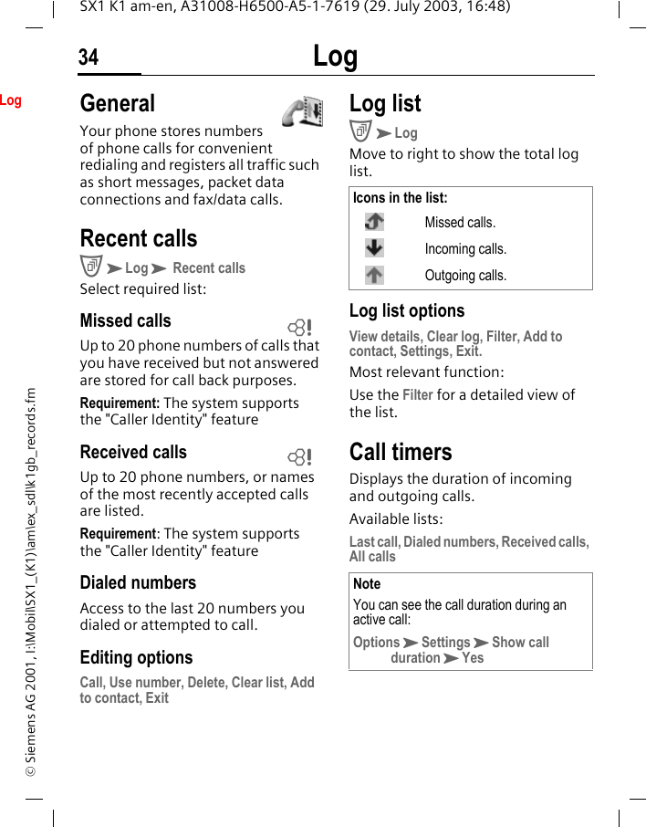 Log34SX1 K1 am-en, A31008-H6500-A5-1-7619 (29. July 2003, 16:48)&copy; Siemens AG 2001, I:\Mobil\SX1_(K1)\am\ex_sdl\k1gb_records.fmLog GeneralYour phone stores numbers of phone calls for convenient redialing and registers all traffic such as short messages, packet data connections and fax/data calls.Recent callsCKLogK Recent calls Select required list: Missed calls Up to 20 phone numbers of calls that you have received but not answered are stored for call back purposes.Requirement: The system supports the "Caller Identity" featureReceived calls Up to 20 phone numbers, or names of the most recently accepted calls are listed. Requirement: The system supports the "Caller Identity" featureDialed numbersAccess to the last 20 numbers you dialed or attempted to call.Editing optionsCall, Use number, Delete, Clear list, Add to contact, ExitLog listCKLogMove to right to show the total log list. Log list optionsView details, Clear log, Filter, Add to contact, Settings, Exit.Most relevant function:Use the Filter for a detailed view of the list.Call timersDisplays the duration of incoming and outgoing calls. Available lists:Last call, Dialed numbers, Received calls, All calls LLIcons in the list:Missed calls.Incoming calls.Outgoing calls.NoteYou can see the call duration during an active call:OptionsKSettingsKShow call durationKYes
