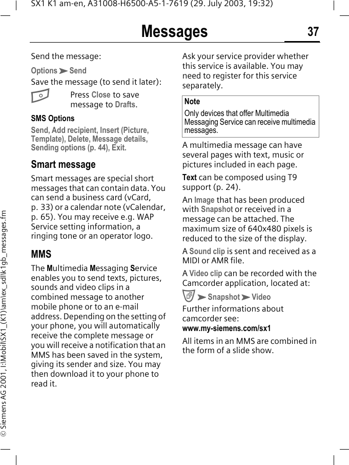 Messages 37SX1 K1 am-en, A31008-H6500-A5-1-7619 (29. July 2003, 19:32)&copy; Siemens AG 2001, I:\Mobil\SX1_(K1)\am\ex_sdl\k1gb_messages.fmSend the message:OptionsKSendSave the message (to send it later):BPress Close to save message to Drafts. SMS OptionsSend, Add recipient, Insert (Picture, Template), Delete, Message details, Sending options (p. 44), Exit.Smart messageSmart messages are special short messages that can contain data. You can send a business card (vCard, p. 33) or a calendar note (vCalendar, p. 65). You may receive e.g. WAP Service setting information, a ringing tone or an operator logo. MMS The Multimedia Messaging Service enables you to send texts, pictures, sounds and video clips in a combined message to another mobile phone or to an e-mail address. Depending on the setting of your phone, you will automatically receive the complete message or you will receive a notification that an MMS has been saved in the system, giving its sender and size. You may then download it to your phone to read it.Ask your service provider whether this service is available. You may need to register for this service separately. A multimedia message can have several pages with text, music or pictures included in each page. Text can be composed using T9 support (p. 24). An Image that has been produced with Snapshot or received in a message can be attached. The maximum size of 640x480 pixels is reduced to the size of the display.A Sound clip is sent and received as a MIDI or AMR file.A Video clip can be recorded with the Camcorder application, located at:CKSnapshotKVideoFurther informations about camcorder see: www.my-siemens.com/sx1All items in an MMS are combined in the form of a slide show.NoteOnly devices that offer Multimedia Messaging Service can receive multimedia messages.
