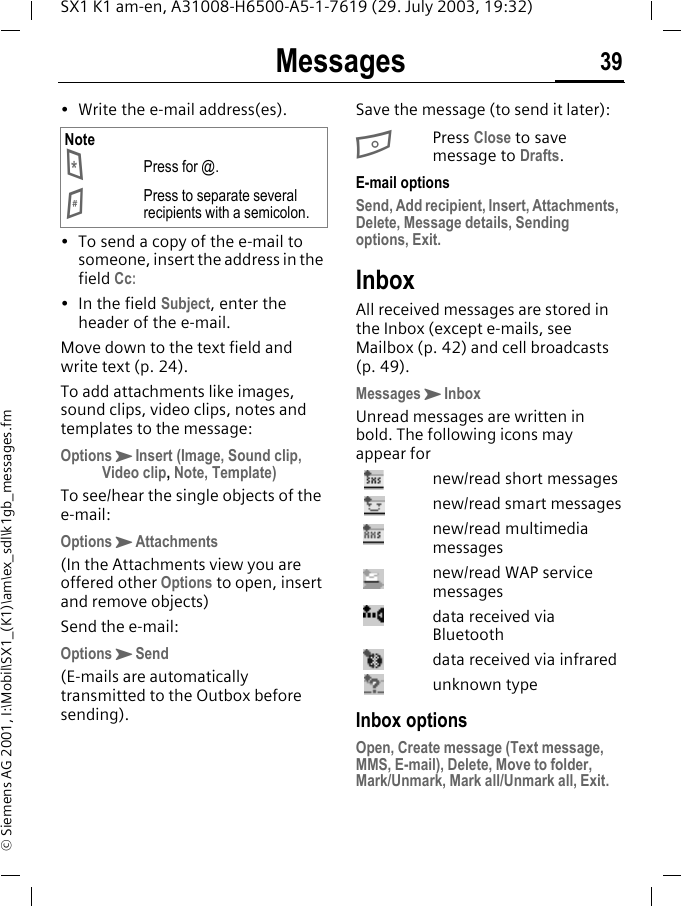 Messages 39SX1 K1 am-en, A31008-H6500-A5-1-7619 (29. July 2003, 19:32)&copy; Siemens AG 2001, I:\Mobil\SX1_(K1)\am\ex_sdl\k1gb_messages.fm&bull; Write the e-mail address(es). &bull; To send a copy of the e-mail to someone, insert the address in the field Cc:&bull; In the field Subject, enter the header of the e-mail.Move down to the text field and write text (p. 24).To add attachments like images, sound clips, video clips, notes and templates to the message:OptionsKInsert (Image, Sound clip, Video clip, Note, Template)To see/hear the single objects of the e-mail:OptionsKAttachments(In the Attachments view you are offered other Options to open, insert and remove objects)Send the e-mail:OptionsKSend(E-mails are automatically transmitted to the Outbox before sending).Save the message (to send it later):BPress Close to save message to Drafts. E-mail optionsSend, Add recipient, Insert, Attachments, Delete, Message details, Sending options, Exit.InboxAll received messages are stored in the Inbox (except e-mails, see Mailbox (p. 42) and cell broadcasts (p. 49).MessagesKInboxUnread messages are written in bold. The following icons may appear fornew/read short messagesnew/read smart messagesnew/read multimedia messagesnew/read WAP service messagesdata received via Bluetoothdata received via infraredunknown typeInbox optionsOpen, Create message (Text message, MMS, E-mail), Delete, Move to folder, Mark/Unmark, Mark all/Unmark all, Exit.Note*Press for @.#Press to separate several recipients with a semicolon.