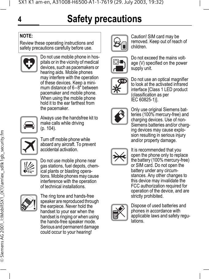 Safety precautions4SX1 K1 am-en, A31008-H6500-A1-1-7619 (29. July 2003, 19:32)&copy; Siemens AG 2001, I:\Mobil\SX1_(K1)\am\ex_sdl\k1gb_security.fmSafety pre-cautions NOTE:Review these operating instructions and safety precautions carefully before use. Do not use mobile phone in hos-pitals or in the vicinity of medical devices, such as pacemakers or hearing aids. Mobile phones may interfere with the operation of these devices. Keep a mini-mum distance of 6&ndash;8" between pacemaker and mobile phone. When using the mobile phone hold it to the ear farthest from the pacemaker.Always use the handsfree kit to make calls while driving (p. 104).Turn off mobile phone while aboard any aircraft. To prevent accidental activation.Do not use mobile phone near gas stations, fuel depots, chem-ical plants or blasting opera-tions. Mobile phones may cause interference with the operation of technical installations.The ring tone and hands-free speaker are reproduced through the earpiece. Never hold the handset to your ear when the handset is ringing or when using the hands-free speaker mode. Serious and permanent damage could occur to your hearing!Caution! SIM card may be removed. Keep out of reach of children.Do not exceed the mains volt-age (V) specified on the power supply unit.Do not use an optical magnifier to look at the activated infrared interface [Class 1 LED product (classification as per IEC 60825-1)].Only use original Siemens bat-teries (100% mercury-free) and charging devices. Use of non-Siemens batteries and/or charg-ing devices may cause explo-sion resulting in serious injury and/or property damage.It is recommended that you open the phone only to replace the battery (100% mercury-free) or SIM card. Do not open the battery under any circum-stances. Any other changes to this device may invalidate the FCC authorization required for operation of the device, and are strictly prohibited.Dispose of used batteries and phones in accordance with applicable laws and safety regu-lations.