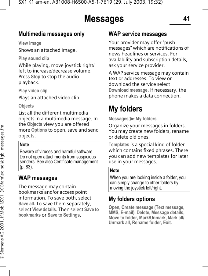 Messages 41SX1 K1 am-en, A31008-H6500-A5-1-7619 (29. July 2003, 19:32)&copy; Siemens AG 2001, I:\Mobil\SX1_(K1)\am\ex_sdl\k1gb_messages.fmMultimedia messages onlyView imageShows an attached image.Play sound clipWhile playing, move joystick right/left to increase/decrease volume. Press Stop to stop the audio playback.Play video clipPlays an attached video clip.ObjectsList all the different multimedia objects in a multimedia message. In the Objects view you are offered more Options to open, save and send objects. WAP messagesThe message may contain bookmarks and/or access point information. To save both, select Save all. To save them separately, select View details. Then select Save to bookmarks or Save to Settings.WAP service messagesYour provider may offer "push messages" which are notifications of news headlines or services. For availability and subscription details, ask your service provider.A WAP service message may contain text or addresses. To view or download the service select Download message. If necessary, the phone makes a data connection.My foldersMessagesKMy foldersOrganize your messages in folders. You may create new folders, rename or delete old ones. Templates is a special kind of folder which contains fixed phrases. There you can add new templates for later use in your messages. My folders optionsOpen, Create message (Text message, MMS, E-mail), Delete, Message details, Move to folder, Mark/Unmark, Mark all/Unmark all, Rename folder, Exit.NoteBeware of viruses and harmful software. Do not open attachments from suspicious senders. See also Certificate management (p. 83). NoteWhen you are looking inside a folder, you can simply change to other folders by moving the joystick left/right.