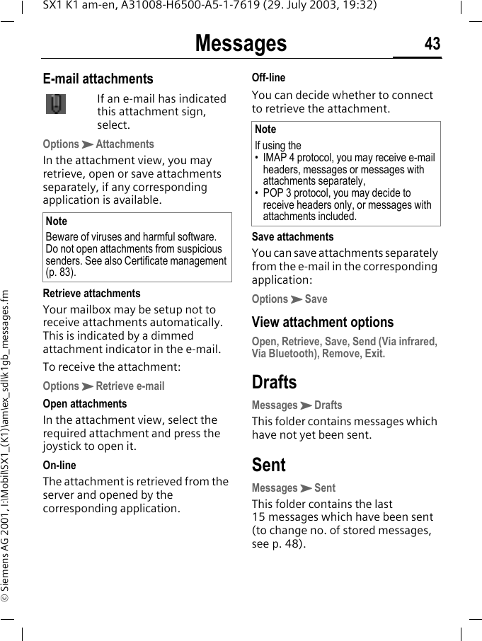 Messages 43SX1 K1 am-en, A31008-H6500-A5-1-7619 (29. July 2003, 19:32)&copy; Siemens AG 2001, I:\Mobil\SX1_(K1)\am\ex_sdl\k1gb_messages.fmE-mail attachmentsIf an e-mail has indicated this attachment sign, select.OptionsKAttachmentsIn the attachment view, you may retrieve, open or save attachments separately, if any corresponding application is available.Retrieve attachmentsYour mailbox may be setup not to receive attachments automatically. This is indicated by a dimmed attachment indicator in the e-mail. To receive the attachment:OptionsKRetrieve e-mailOpen attachmentsIn the attachment view, select the required attachment and press the joystick to open it.On-lineThe attachment is retrieved from the server and opened by the corresponding application.Off-lineYou can decide whether to connect to retrieve the attachment. Save attachmentsYou can save attachments separately from the e-mail in the corresponding application:OptionsKSaveView attachment optionsOpen, Retrieve, Save, Send (Via infrared, Via Bluetooth), Remove, Exit.DraftsMessagesKDraftsThis folder contains messages which have not yet been sent.SentMessagesKSentThis folder contains the last 15 messages which have been sent (to change no. of stored messages, see p. 48).NoteBeware of viruses and harmful software. Do not open attachments from suspicious senders. See also Certificate management (p. 83).NoteIf using the&bull; IMAP 4 protocol, you may receive e-mail headers, messages or messages with attachments separately,&bull; POP 3 protocol, you may decide to receive headers only, or messages with attachments included.