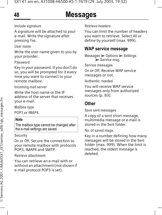 Messages48SX1 K1 am-en, A31008-H6500-A5-1-7619 (29. July 2003, 19:32)&copy; Siemens AG 2001, I:\Mobil\SX1_(K1)\am\ex_sdl\k1gb_messages.fmInclude signatureA signature will be attached to your e-mail. Write the signature after pressing Yes.User nameWrite the user name given to you by your provider.PasswordKey in your password. If you don&rsquo;t do so, you will be prompted for it every time you want to connect to your remote mailbox.Incoming mail serverWrite the host name or the IP address of the server that receives your e-mail.Mailbox typePOP3 or IMAP4. SecurityOn or Off. Secure the connection to your remote mailbox with protocols POP3, IMAP4 and SMTP.Retrieve attachmentYou can retrieve an e-mail with or without an attachment (not shown if e-mail protocol POP3 is set).Retrieve headersYou can limit the number of headers you want to retrieve. Select All or define by yourself (max. 999).WAP service messageMessagesKOptionsKSettingsKService msg.Service messagesOn or Off. Receive WAP service messages or not.Authentic. neededYou will receive WAP service messages only from authorized sources (p. 83).OtherSave sent messagesA copy of a sent short message, multimedia message or e-mail is stored in the Sent folder.No. of saved msgs.Key in a number defining how many messages will be stored in the Sent folder (max. 999). When the limit is reached, the oldest message is deleted.NoteThe mailbox type cannot be changed after the e-mail settings are saved.