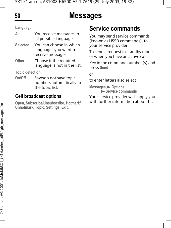 Messages50SX1 K1 am-en, A31008-H6500-A5-1-7619 (29. July 2003, 19:32)&copy; Siemens AG 2001, I:\Mobil\SX1_(K1)\am\ex_sdl\k1gb_messages.fmLanguageAll You receive messages in all possible languagesSelected You can choose in which languages you want to receive messages.Other Choose if the required language is not in the list.Topic detectionOn/Off Save/do not save topic numbers automatically to the topic list.Cell broadcast optionsOpen, Subscribe/Unsubscribe, Hotmark/Unhotmark, Topic, Settings, Exit.Service commandsYou may send service commands (known as USSD commands), to your service provider. To send a request in standby mode or when you have an active call:Key in the command number (s) and press Sendorto enter letters also selectMessagesKOptionsKService commandsYour service provider will supply you with further information about this.