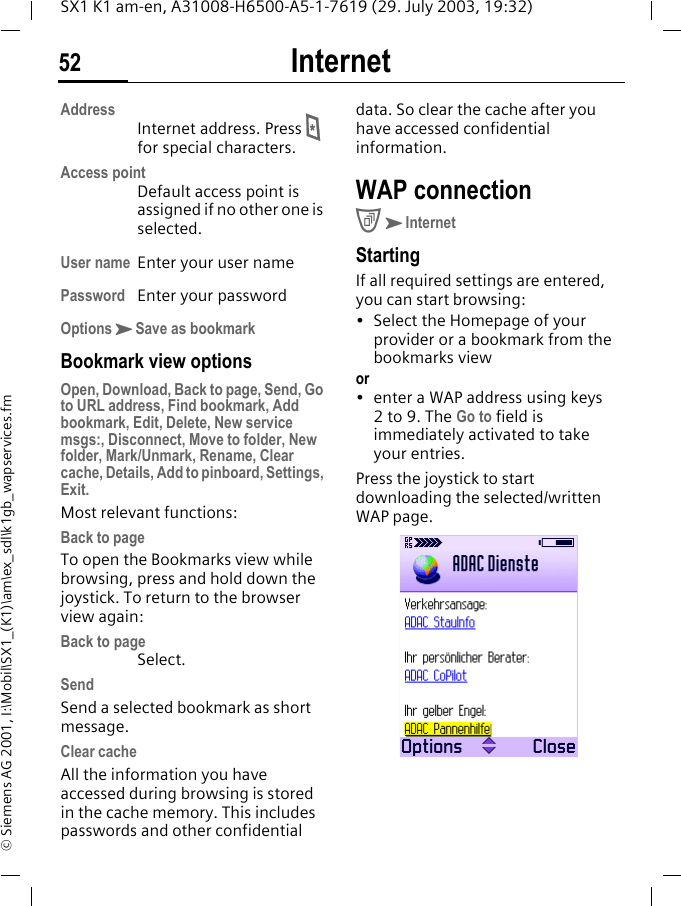 Internet52SX1 K1 am-en, A31008-H6500-A5-1-7619 (29. July 2003, 19:32)&copy; Siemens AG 2001, I:\Mobil\SX1_(K1)\am\ex_sdl\k1gb_wapservices.fmAddressInternet address. Press * for special characters.Access pointDefault access point is assigned if no other one is selected.User name Enter your user namePassword Enter your passwordOptionsKSave as bookmarkBookmark view optionsOpen, Download, Back to page, Send, Go to URL address, Find bookmark, Add bookmark, Edit, Delete, New service msgs:, Disconnect, Move to folder, New folder, Mark/Unmark, Rename, Clear cache, Details, Add to pinboard, Settings, Exit.Most relevant functions:Back to pageTo open the Bookmarks view while browsing, press and hold down the joystick. To return to the browser view again:Back to pageSelect.SendSend a selected bookmark as short message.Clear cacheAll the information you have accessed during browsing is stored in the cache memory. This includes passwords and other confidential data. So clear the cache after you have accessed confidential information.WAP connectionCKInternetStartingIf all required settings are entered, you can start browsing:&bull; Select the Homepage of your provider or a bookmark from the bookmarks viewor&bull; enter a WAP address using keys 2to 9. The Go to field is immediately activated to take your entries. Press the joystick to start downloading the selected/written WAP page. 