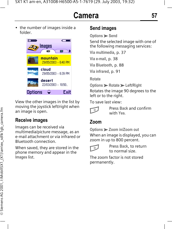 Camera 57SX1 K1 am-en, A31008-H6500-A5-1-7619 (29. July 2003, 19:32)&copy; Siemens AG 2001, I:\Mobil\SX1_(K1)\am\ex_sdl\k1gb_camera.fm&bull; the number of images inside a folder. View the other images in the list by moving the joystick left/right when an image is open.Receive imagesImages can be received via multimedia/picture message, as an e-mail attachment or via infrared or Bluetooth connection.When saved, they are stored in the phone memory and appear in the Images list.Send imagesOptionsKSendSend the selected image with one of the following messaging services:Via multimedia, p. 37Via e-mail, p. 38Via Bluetooth, p. 88Via infrared, p. 91RotateOptionsKRotateKLeft/RightRotates the image 90 degrees to the left or to the right.To save last view:BPress Back and confirm with Yes.ZoomOptionsKZoom in/Zoom outWhen an image is displayed, you can zoom in up to 800 percent. BPress Back, to return to normal size.The zoom factor is not stored permanently.