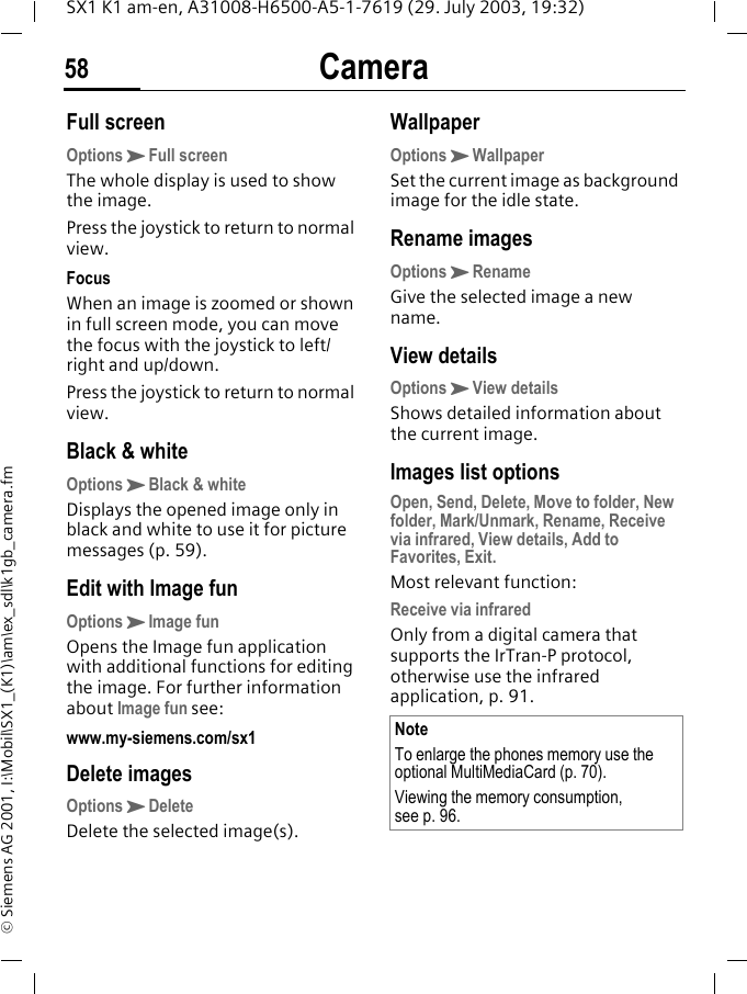 Camera58SX1 K1 am-en, A31008-H6500-A5-1-7619 (29. July 2003, 19:32)&copy; Siemens AG 2001, I:\Mobil\SX1_(K1)\am\ex_sdl\k1gb_camera.fmFull screenOptionsKFull screenThe whole display is used to show the image.Press the joystick to return to normal view.FocusWhen an image is zoomed or shown in full screen mode, you can move the focus with the joystick to left/right and up/down.Press the joystick to return to normal view.Black &amp; whiteOptionsKBlack &amp; whiteDisplays the opened image only in black and white to use it for picture messages (p. 59).Edit with Image funOptionsKImage funOpens the Image fun application with additional functions for editing the image. For further information about Image fun see: www.my-siemens.com/sx1Delete imagesOptionsKDeleteDelete the selected image(s).WallpaperOptionsKWallpaperSet the current image as background image for the idle state.Rename imagesOptionsKRenameGive the selected image a new name.View detailsOptionsKView detailsShows detailed information about the current image.Images list optionsOpen, Send, Delete, Move to folder, New folder, Mark/Unmark, Rename, Receive via infrared, View details, Add to Favorites, Exit.Most relevant function:Receive via infraredOnly from a digital camera that supports the IrTran-P protocol, otherwise use the infrared application, p. 91.NoteTo enlarge the phones memory use the optional MultiMediaCard (p. 70).Viewing the memory consumption, see p. 96.