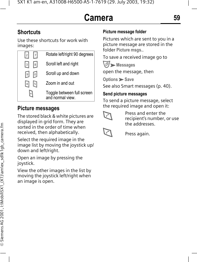 Camera 59SX1 K1 am-en, A31008-H6500-A5-1-7619 (29. July 2003, 19:32)&copy; Siemens AG 2001, I:\Mobil\SX1_(K1)\am\ex_sdl\k1gb_camera.fmShortcutsUse these shortcuts for work with images:Picture messagesThe stored black &amp; white pictures are displayed in grid form. They are sorted in the order of time when received, then alphabetically.Select the required image in the image list by moving the joystick up/down and left/right.Open an image by pressing the joystick.View the other images in the list by moving the joystick left/right when an image is open. Picture message folderPictures which are sent to you in a picture message are stored in the folder Picture msgs..To save a received image go toCKMessagesopen the message, thenOptionsKSaveSee also Smart messages (p. 40).Send picture messagesTo send a picture message, select the required image and open it:DPress and enter the recipient&rsquo;s number, or use the addresses.DPress again.27 Rotate left/right 90 degrees38 Scroll left and right9 0 Scroll up and down4 5 Zoom in and out*Toggle between full screen and normal view.