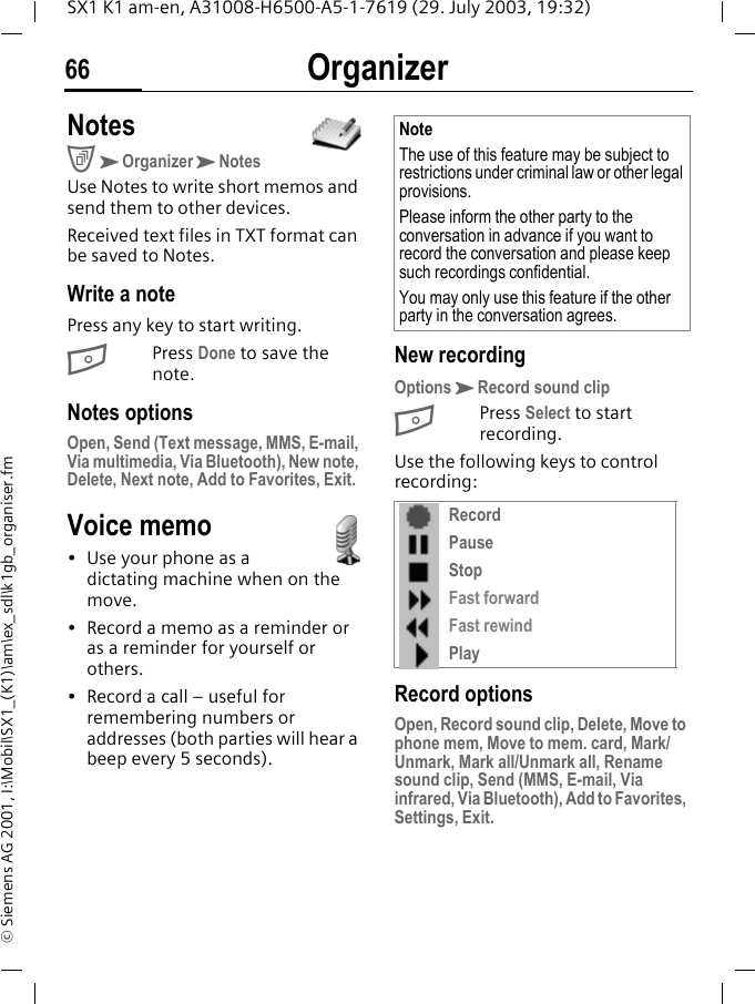 Organizer66SX1 K1 am-en, A31008-H6500-A5-1-7619 (29. July 2003, 19:32)&copy; Siemens AG 2001, I:\Mobil\SX1_(K1)\am\ex_sdl\k1gb_organiser.fmNotesCKOrganizerKNotesUse Notes to write short memos and send them to other devices.Received text files in TXT format can be saved to Notes.Write a notePress any key to start writing. BPress Done to save the note. Notes optionsOpen, Send (Text message, MMS, E-mail, Via multimedia, Via Bluetooth), New note, Delete, Next note, Add to Favorites, Exit.Voice memo&bull; Use your phone as a dictating machine when on the move.&bull; Record a memo as a reminder or as a reminder for yourself or others. &bull; Record a call &ndash; useful for remembering numbers or addresses (both parties will hear a beep every 5 seconds). New recordingOptionsKRecord sound clipBPress Select to start recording.Use the following keys to control recording: Record optionsOpen, Record sound clip, Delete, Move to phone mem, Move to mem. card, Mark/Unmark, Mark all/Unmark all, Rename sound clip, Send (MMS, E-mail, Via infrared, Via Bluetooth), Add to Favorites, Settings, Exit.NoteThe use of this feature may be subject to restrictions under criminal law or other legal provisions. Please inform the other party to the conversation in advance if you want to record the conversation and please keep such recordings confidential. You may only use this feature if the other party in the conversation agrees.RecordPauseStopFast forwardFast rewindPlay