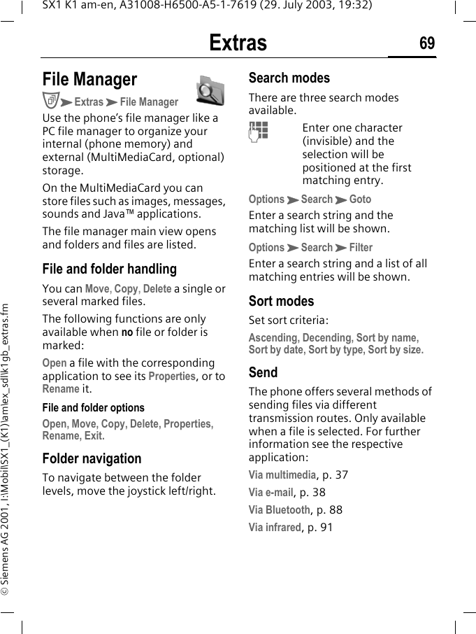 Extras 69SX1 K1 am-en, A31008-H6500-A5-1-7619 (29. July 2003, 19:32)&copy; Siemens AG 2001, I:\Mobil\SX1_(K1)\am\ex_sdl\k1gb_extras.fmExtras File ManagerCKExtrasKFile ManagerUse the phone&rsquo;s file manager like a PC file manager to organize your internal (phone memory) and external (MultiMediaCard, optional) storage. On the MultiMediaCard you can store files such as images, messages, sounds and Java&trade; applications.The file manager main view opens and folders and files are listed. File and folder handlingYou can Move, Copy, Delete a single or several marked files. The following functions are only available when no file or folder is marked:Open a file with the corresponding application to see its Properties, or to Rename it.File and folder optionsOpen, Move, Copy, Delete, Properties, Rename, Exit.Folder navigationTo navigate between the folder levels, move the joystick left/right.Search modesThere are three search modes available.MEnter one character (invisible) and the selection will be positioned at the first matching entry.OptionsKSearchKGotoEnter a search string and the matching list will be shown.OptionsKSearchKFilterEnter a search string and a list of all matching entries will be shown.Sort modesSet sort criteria:Ascending, Decending, Sort by name, Sort by date, Sort by type, Sort by size.SendThe phone offers several methods of sending files via different transmission routes. Only available when a file is selected. For further information see the respective application:Via multimedia, p. 37Via e-mail, p. 38Via Bluetooth, p. 88Via infrared, p. 91
