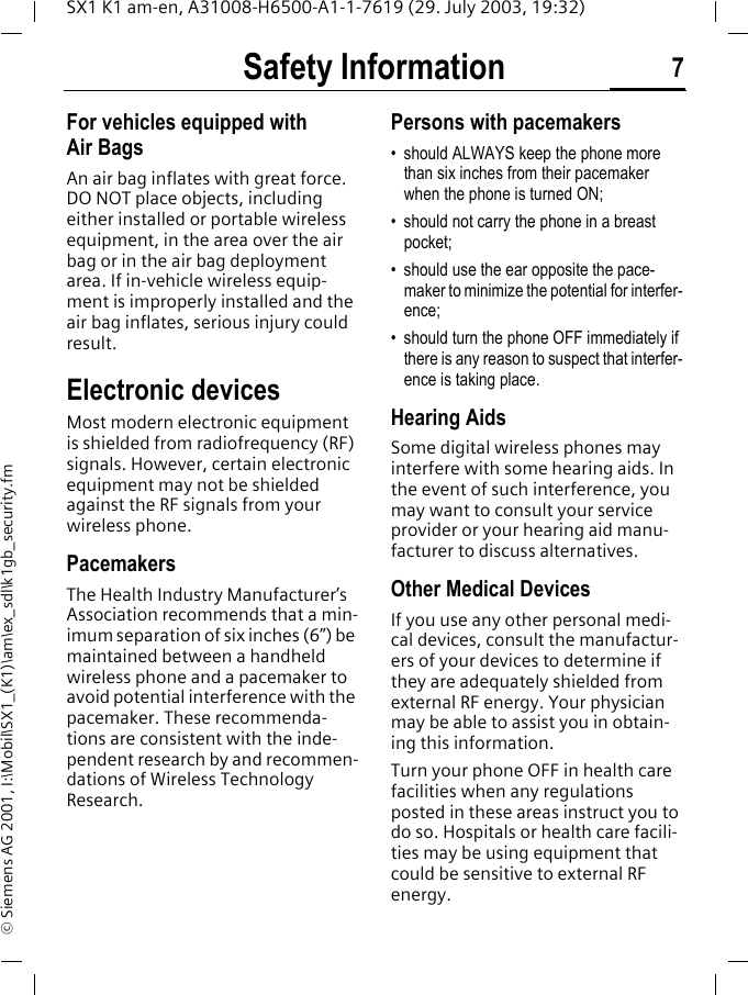 Safety Information 7SX1 K1 am-en, A31008-H6500-A1-1-7619 (29. July 2003, 19:32)&copy; Siemens AG 2001, I:\Mobil\SX1_(K1)\am\ex_sdl\k1gb_security.fmFor vehicles equipped with Air BagsAn air bag inflates with great force. DO NOT place objects, including either installed or portable wireless equipment, in the area over the air bag or in the air bag deployment area. If in-vehicle wireless equip-ment is improperly installed and the air bag inflates, serious injury could result.Electronic devicesMost modern electronic equipment is shielded from radiofrequency (RF) signals. However, certain electronic equipment may not be shielded against the RF signals from your wireless phone.PacemakersThe Health Industry Manufacturer&rsquo;s Association recommends that a min-imum separation of six inches (6&rdquo;) be maintained between a handheld wireless phone and a pacemaker to avoid potential interference with the pacemaker. These recommenda-tions are consistent with the inde-pendent research by and recommen-dations of Wireless Technology Research.Persons with pacemakers&bull; should ALWAYS keep the phone more than six inches from their pacemaker when the phone is turned ON;&bull; should not carry the phone in a breast pocket;&bull; should use the ear opposite the pace-maker to minimize the potential for interfer-ence;&bull; should turn the phone OFF immediately if there is any reason to suspect that interfer-ence is taking place.Hearing AidsSome digital wireless phones may interfere with some hearing aids. In the event of such interference, you may want to consult your service provider or your hearing aid manu-facturer to discuss alternatives.Other Medical DevicesIf you use any other personal medi-cal devices, consult the manufactur-ers of your devices to determine if they are adequately shielded from external RF energy. Your physician may be able to assist you in obtain-ing this information.Turn your phone OFF in health care facilities when any regulations posted in these areas instruct you to do so. Hospitals or health care facili-ties may be using equipment that could be sensitive to external RF energy.