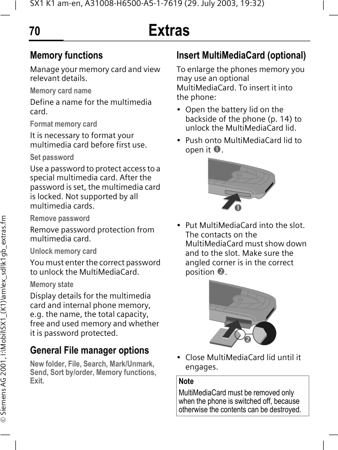 Extras70SX1 K1 am-en, A31008-H6500-A5-1-7619 (29. July 2003, 19:32)&copy; Siemens AG 2001, I:\Mobil\SX1_(K1)\am\ex_sdl\k1gb_extras.fmMemory functionsManage your memory card and view relevant details.Memory card nameDefine a name for the multimedia card.Format memory cardIt is necessary to format your multimedia card before first use. Set passwordUse a password to protect access to a special multimedia card. After the password is set, the multimedia card is locked. Not supported by all multimedia cards.Remove passwordRemove password protection from multimedia card.Unlock memory cardYou must enter the correct password to unlock the MultiMediaCard.Memory stateDisplay details for the multimedia card and internal phone memory, e.g. the name, the total capacity, free and used memory and whether it is password protected.General File manager optionsNew folder, File, Search, Mark/Unmark, Send, Sort by/order, Memory functions, Exit.Insert MultiMediaCard (optional)To enlarge the phones memory you may use an optional MultiMediaCard. To insert it into the phone:&bull; Open the battery lid on the backside of the phone (p. 14) to unlock the MultiMediaCard lid.&bull; Push onto MultiMediaCard lid to open it n. &bull; Put MultiMediaCard into the slot. The contacts on the MultiMediaCard must show down and to the slot. Make sure the angled corner is in the correct position o. &bull; Close MultiMediaCard lid until it engages. NoteMultiMediaCard must be removed only when the phone is switched off, because otherwise the contents can be destroyed.no