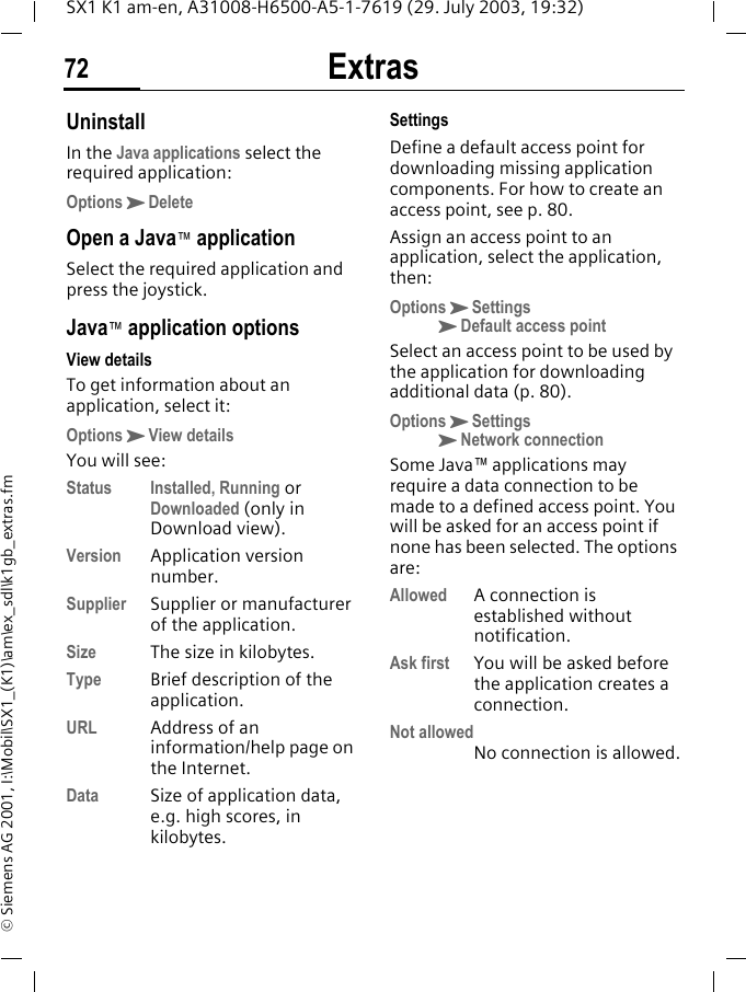 Extras72SX1 K1 am-en, A31008-H6500-A5-1-7619 (29. July 2003, 19:32)&copy; Siemens AG 2001, I:\Mobil\SX1_(K1)\am\ex_sdl\k1gb_extras.fmUninstallIn the Java applications select the required application:OptionsKDeleteOpen a Java&trade; applicationSelect the required application and press the joystick.Java&trade; application optionsView detailsTo get information about an application, select it:OptionsKView detailsYou will see:Status Installed, Running or Downloaded (only in Download view).Version Application version number.Supplier Supplier or manufacturer of the application.Size The size in kilobytes.Type Brief description of the application.URL Address of an information/help page on the Internet. Data Size of application data, e.g. high scores, in kilobytes.SettingsDefine a default access point for downloading missing application components. For how to create an access point, see p. 80.Assign an access point to an application, select the application, then:OptionsKSettingsKDefault access pointSelect an access point to be used by the application for downloading additional data (p. 80).OptionsKSettingsKNetwork connectionSome Java&trade; applications may require a data connection to be made to a defined access point. You will be asked for an access point if none has been selected. The options are:Allowed A connection is established without notification.Ask first You will be asked before the application creates a connection.Not allowedNo connection is allowed.