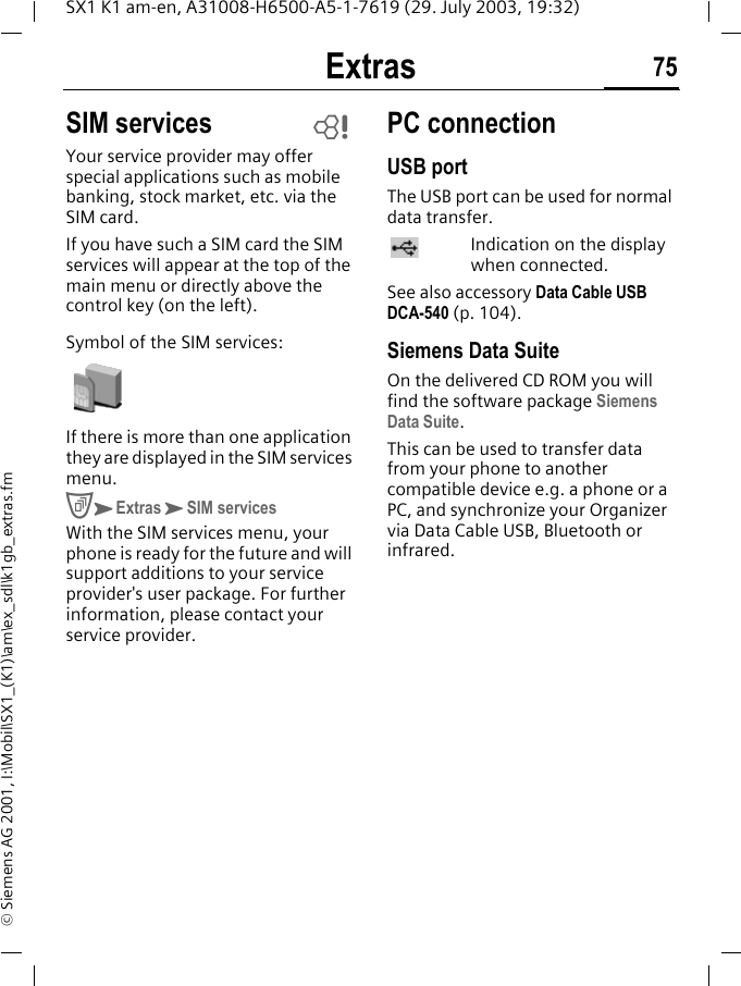 Extras 75SX1 K1 am-en, A31008-H6500-A5-1-7619 (29. July 2003, 19:32)&copy; Siemens AG 2001, I:\Mobil\SX1_(K1)\am\ex_sdl\k1gb_extras.fmSIM servicesYour service provider may offer special applications such as mobile banking, stock market, etc. via the SIM card.If you have such a SIM card the SIM services will appear at the top of the main menu or directly above the control key (on the left).Symbol of the SIM services: If there is more than one application they are displayed in the SIM services menu.CKExtrasKSIM servicesWith the SIM services menu, your phone is ready for the future and will support additions to your service provider's user package. For further information, please contact your service provider.PC connectionUSB portThe USB port can be used for normal data transfer.Indication on the display when connected.See also accessory Data Cable USB DCA-540 (p. 104).Siemens Data SuiteOn the delivered CD ROM you will find the software package Siemens Data Suite.This can be used to transfer data from your phone to another compatible device e.g. a phone or a PC, and synchronize your Organizer via Data Cable USB, Bluetooth or infrared.L