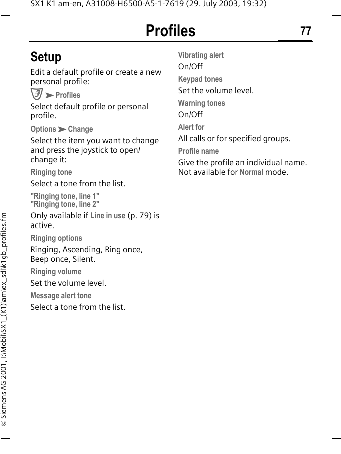 Profiles 77SX1 K1 am-en, A31008-H6500-A5-1-7619 (29. July 2003, 19:32)&copy; Siemens AG 2001, I:\Mobil\SX1_(K1)\am\ex_sdl\k1gb_profiles.fmSetupEdit a default profile or create a new personal profile:CKProfilesSelect default profile or personal profile.OptionsKChangeSelect the item you want to change and press the joystick to open/change it:Ringing toneSelect a tone from the list."Ringing tone, line 1" "Ringing tone, line 2"Only available if Line in use (p. 79) is active.Ringing optionsRinging, Ascending, Ring once, Beep once, Silent.Ringing volumeSet the volume level.Message alert toneSelect a tone from the list.Vibrating alertOn/OffKeypad tonesSet the volume level.Warning tonesOn/OffAlert forAll calls or for specified groups. Profile nameGive the profile an individual name. Not available for Normal mode.