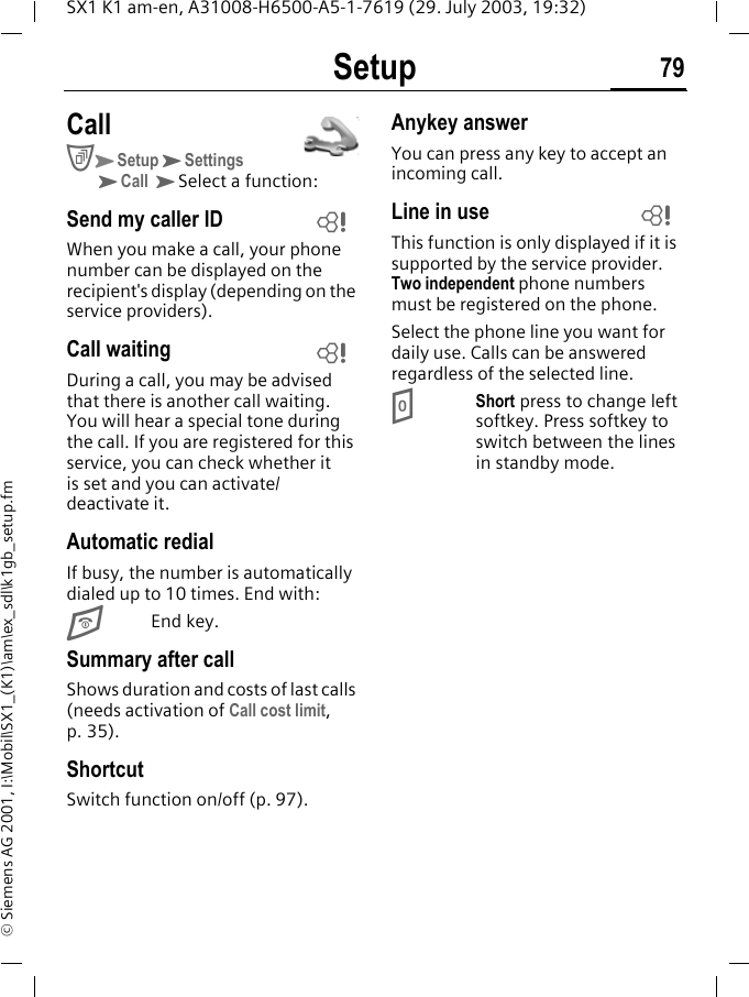 Setup 79SX1 K1 am-en, A31008-H6500-A5-1-7619 (29. July 2003, 19:32)&copy; Siemens AG 2001, I:\Mobil\SX1_(K1)\am\ex_sdl\k1gb_setup.fmCallCKSetupKSettingsKCall KSelect a function:Send my caller IDWhen you make a call, your phone number can be displayed on the recipient's display (depending on the service providers).Call waitingDuring a call, you may be advised that there is another call waiting. You will hear a special tone during the call. If you are registered for this service, you can check whether it is set and you can activate/deactivate it.Automatic redialIf busy, the number is automatically dialed up to 10 times. End with:EEnd key.Summary after callShows duration and costs of last calls (needs activation of Call cost limit, p. 35).ShortcutSwitch function on/off (p. 97).Anykey answerYou can press any key to accept an incoming call.Line in useThis function is only displayed if it is supported by the service provider. Two independent phone numbers must be registered on the phone. Select the phone line you want for daily use. Calls can be answered regardless of the selected line.0Short press to change left softkey. Press softkey to switch between the lines in standby mode.LLL