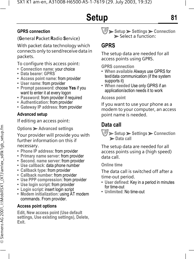 Setup 81SX1 K1 am-en, A31008-H6500-A5-1-7619 (29. July 2003, 19:32)&copy; Siemens AG 2001, I:\Mobil\SX1_(K1)\am\ex_sdl\k1gb_setup.fmGPRS connection(General Packet Radio Service)With packet data technology which connects only to send/receive data in packets. To configure this access point:&bull;Connection name: your choice&bull;Data bearer: GPRS&bull;Access point name: from provider&bull;User name: from provider&bull;Prompt password: choose Yes if you want to enter it at every logon&bull;Password: from provider if required&bull;Authentication: from provider&bull;Gateway IP address: from providerAdvanced setupIf editing an access point:OptionsKAdvanced settingsYour provider will provide you with further information on this if necessary.&bull;Phone IP address: from provider&bull;Primary name server: from provider&bull;Second. name server: from provider&bull;Use callback: data phone number&bull;Callback type: from provider&bull;Callback number: from provider&bull;Use PPP compression: from provider&bull;Use login script: from provider&bull;Login script: insert login script&bull;Modem initialization: using AT modem commands. From provider.Access point optionsEdit, New access point (Use default settings, Use existing settings), Delete, Exit.CKSetupKSettingsKConnection KSelect a function:GPRS The setup data are needed for all access points using GPRS.GPRS connection&bull;When available Always use GPRS for text/data communication (if the system supports it)&bull;When needed Use only GPRS if an application/action needs it to workAccess pointIf you want to use your phone as a modem to your computer, an access point name is needed.Data callCKSetupKSettingsKConnection KData callThe setup data are needed for all access points using a (high speed) data call.Online timeThe data call is switched off after a time-out period.&bull;User defined: Key in a period in minutes for time-out&bull;Unlimited: No time-out