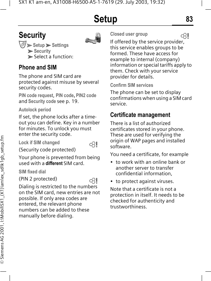 Setup 83SX1 K1 am-en, A31008-H6500-A5-1-7619 (29. July 2003, 19:32)&copy; Siemens AG 2001, I:\Mobil\SX1_(K1)\am\ex_sdl\k1gb_setup.fmSecurityCKSetupKSettingsKSecurityKSelect a function:Phone and SIMThe phone and SIM card are protected against misuse by several security codes.PIN code request, PIN code, PIN2 code and Security code see p. 19.Autolock periodIf set, the phone locks after a time-out you can define. Key in a number for minutes. To unlock you must enter the security code.Lock if SIM changed(Security code protected)Your phone is prevented from being used with a different SIM card.SIM fixed dial(PIN 2 protected)Dialing is restricted to the numbers on the SIM card, new entries are not possible. If only area codes are entered, the relevant phone numbers can be added to these manually before dialing.Closed user groupIf offered by the service provider, this service enables groups to be formed. These have access for example to internal (company) information or special tariffs apply to them. Check with your service provider for details.Confirm SIM servicesThe phone can be set to display confirmations when using a SIM card service.Certificate managementThere is a list of authorized certificates stored in your phone. These are used for verifying the origin of WAP pages and installed software. You need a certificate, for example&bull; to work with an online bank or another server to transfer confidential information,&bull; to protect against viruses.Note that a certificate is not a protection in itself. It needs to be checked for authenticity and trustworthiness. LLL