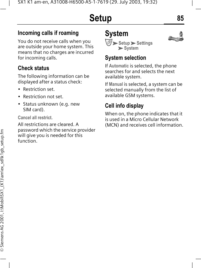 Setup 85SX1 K1 am-en, A31008-H6500-A5-1-7619 (29. July 2003, 19:32)&copy; Siemens AG 2001, I:\Mobil\SX1_(K1)\am\ex_sdl\k1gb_setup.fmIncoming calls if roamingYou do not receive calls when you are outside your home system. This means that no charges are incurred for incoming calls.Check statusThe following information can be displayed after a status check:&bull; Restriction set.&bull; Restriction not set.&bull; Status unknown (e.g. new SIM card).Cancel all restrict.All restrictions are cleared. A password which the service provider will give you is needed for this function.SystemCKSetupKSettingsKSystemSystem selection If Automatic is selected, the phone searches for and selects the next available system.If Manual is selected, a system can be selected manually from the list of available GSM systems.Cell info displayWhen on, the phone indicates that it is used in a Micro Cellular Network (MCN) and receives cell information.