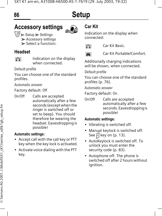 Setup86SX1 K1 am-en, A31008-H6500-A5-1-7619 (29. July 2003, 19:32)&copy; Siemens AG 2001, I:\Mobil\SX1_(K1)\am\ex_sdl\k1gb_setup.fmAccessory settingsCKSetupKSettingsKAccessory settingsKSelect a function:HeadsetIndication on the display when connected.Default profileYou can choose one of the standard profiles.Automatic answerFactory default: OffOn/Off Calls are accepted automatically after a few seconds (except when the ringer is switched off or set to beep). You should therefore be wearing the headset. Eavesdropping is possible!Automatic settings:&bull; Accept call with the call key or PTT key when the key lock is activated.&bull; Activate voice dialing with the PTT key.Car KitIndication on the display when connected: Car Kit Basic. Car Kit Portable/Comfort.Additionally charging indications will be shown, when connected.Default profileYou can choose one of the standard profiles (p. 76).Automatic answerFactory default: OnOn/Off Calls are accepted automatically after a few seconds. Eavesdropping is possible!Automatic settings:&bull; Vibrating is switched off.&bull; Manual keylock is switched off. See # key on (p. 13).&bull; AutoKeylock is switched off. To unlock you must enter the security code (p. 83).&bull; Autophone off. The phone is switched off after 2 hours without ignition.