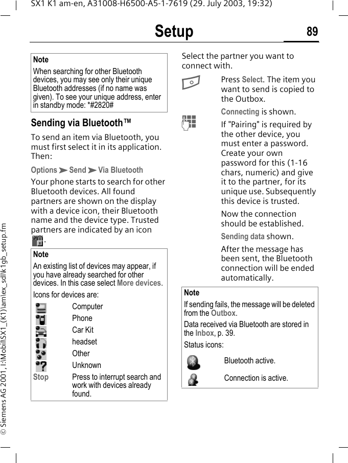 Setup 89SX1 K1 am-en, A31008-H6500-A5-1-7619 (29. July 2003, 19:32)&copy; Siemens AG 2001, I:\Mobil\SX1_(K1)\am\ex_sdl\k1gb_setup.fmSending via Bluetooth&trade;To send an item via Bluetooth, you must first select it in its application. Then:OptionsKSendKVia BluetoothYour phone starts to search for other Bluetooth devices. All found partners are shown on the display with a device icon, their Bluetooth name and the device type. Trusted partners are indicated by an icon . Select the partner you want to connect with.BPress Select. The item you want to send is copied to the Outbox. Connecting is shown.MIf "Pairing" is required by the other device, you must enter a password. Create your own password for this (1-16 chars, numeric) and give it to the partner, for its unique use. Subsequently this device is trusted.Now the connection should be established.Sending data shown.After the message has been sent, the Bluetooth connection will be ended automatically. NoteWhen searching for other Bluetooth devices, you may see only their unique Bluetooth addresses (if no name was given). To see your unique address, enter in standby mode: *#2820#NoteAn existing list of devices may appear, if you have already searched for other devices. In this case select More devices.Icons for devices are:ComputerPhoneCar KitheadsetOtherUnknownStop Press to interrupt search and work with devices already found.NoteIf sending fails, the message will be deleted from the Outbox.Data received via Bluetooth are stored in the Inbox, p. 39.Status icons:Bluetooth active.Connection is active.