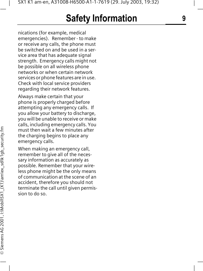 Safety Information 9SX1 K1 am-en, A31008-H6500-A1-1-7619 (29. July 2003, 19:32)&copy; Siemens AG 2001, I:\Mobil\SX1_(K1)\am\ex_sdl\k1gb_security.fmnications (for example, medical emergencies).   Remember - to make or receive any calls, the phone must be switched on and be used in a ser-vice area that has adequate signal strength.  Emergency calls might not be possible on all wireless phone networks or when certain network services or phone features are in use.  Check with local service providers regarding their network features. Always make certain that your phone is properly charged before attempting any emergency calls.  If you allow your battery to discharge, you will be unable to receive or make calls, including emergency calls. You must then wait a few minutes after the charging begins to place any emergency calls.When making an emergency call, remember to give all of the neces-sary information as accurately as possible. Remember that your wire-less phone might be the only means of communication at the scene of an accident, therefore you should not terminate the call until given permis-sion to do so.
