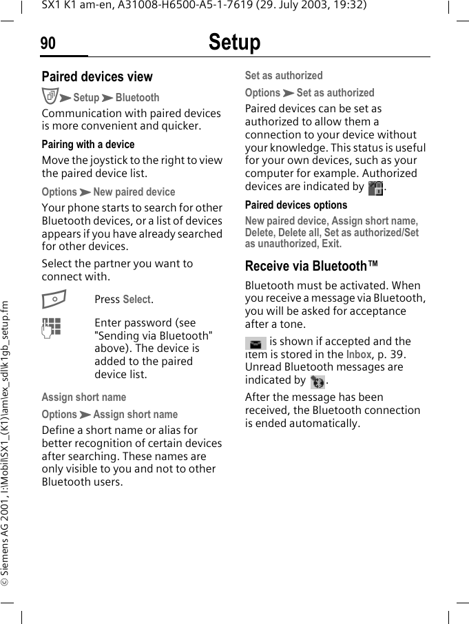 Setup90SX1 K1 am-en, A31008-H6500-A5-1-7619 (29. July 2003, 19:32)&copy; Siemens AG 2001, I:\Mobil\SX1_(K1)\am\ex_sdl\k1gb_setup.fmPaired devices viewCKSetupKBluetoothCommunication with paired devices is more convenient and quicker. Pairing with a deviceMove the joystick to the right to view the paired device list.OptionsKNew paired deviceYour phone starts to search for other Bluetooth devices, or a list of devices appears if you have already searched for other devices. Select the partner you want to connect with.BPress Select. MEnter password (see "Sending via Bluetooth" above). The device is added to the paired device list.Assign short nameOptionsKAssign short nameDefine a short name or alias for better recognition of certain devices after searching. These names are only visible to you and not to other Bluetooth users. Set as authorizedOptionsKSet as authorizedPaired devices can be set as authorized to allow them a connection to your device without your knowledge. This status is useful for your own devices, such as your computer for example. Authorized devices are indicated by .Paired devices optionsNew paired device, Assign short name, Delete, Delete all, Set as authorized/Set as unauthorized, Exit.Receive via Bluetooth&trade;Bluetooth must be activated. When you receive a message via Bluetooth, you will be asked for acceptance after a tone. is shown if accepted and the item is stored in the Inbox, p. 39. Unread Bluetooth messages are indicated by  .After the message has been received, the Bluetooth connection is ended automatically.