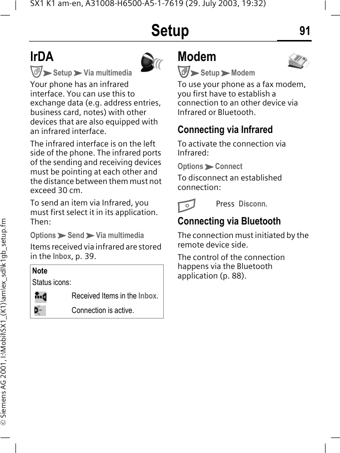 Setup 91SX1 K1 am-en, A31008-H6500-A5-1-7619 (29. July 2003, 19:32)&copy; Siemens AG 2001, I:\Mobil\SX1_(K1)\am\ex_sdl\k1gb_setup.fmIrDACKSetupKVia multimediaYour phone has an infrared interface. You can use this to exchange data (e.g. address entries, business card, notes) with other devices that are also equipped with an infrared interface. The infrared interface is on the left side of the phone. The infrared ports of the sending and receiving devices must be pointing at each other and the distance between them must not exceed 30 cm.To send an item via Infrared, you must first select it in its application. Then:OptionsKSendKVia multimediaItems received via infrared are stored in the Inbox, p. 39. ModemCKSetupKModemTo use your phone as a fax modem, you first have to establish a connection to an other device via Infrared or Bluetooth.Connecting via InfraredTo activate the connection via Infrared:OptionsKConnect To disconnect an established connection:BPress Disconn.Connecting via BluetoothThe connection must initiated by the remote device side. The control of the connection happens via the Bluetooth application (p. 88).NoteStatus icons:Received Items in the Inbox.Connection is active.