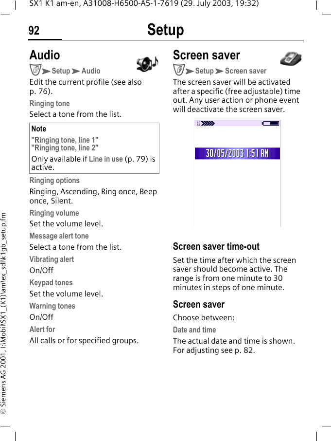 Setup92SX1 K1 am-en, A31008-H6500-A5-1-7619 (29. July 2003, 19:32)&copy; Siemens AG 2001, I:\Mobil\SX1_(K1)\am\ex_sdl\k1gb_setup.fmAudioCKSetupKAudioEdit the current profile (see also p. 76). Ringing toneSelect a tone from the list. Ringing optionsRinging, Ascending, Ring once, Beep once, Silent.Ringing volumeSet the volume level.Message alert toneSelect a tone from the list.Vibrating alertOn/OffKeypad tonesSet the volume level.Warning tonesOn/OffAlert forAll calls or for specified groups. Screen saverCKSetupKScreen saverThe screen saver will be activated after a specific (free adjustable) time out. Any user action or phone event will deactivate the screen saver. Screen saver time-outSet the time after which the screen saver should become active. The range is from one minute to 30 minutes in steps of one minute. Screen saverChoose between:Date and timeThe actual date and time is shown. For adjusting see p. 82.Note"Ringing tone, line 1""Ringing tone, line 2"Only available if Line in use (p. 79) is active.