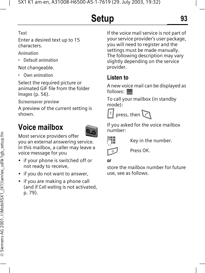 Setup 93SX1 K1 am-en, A31008-H6500-A5-1-7619 (29. July 2003, 19:32)&copy; Siemens AG 2001, I:\Mobil\SX1_(K1)\am\ex_sdl\k1gb_setup.fmTextEnter a desired text up to 15 characters.Animation&bull; Default animationNot changeable.&bull; Own animationSelect the required picture or animated GIF file from the folder Images (p. 56). Screensaver previewA preview of the current setting is shown.Voice mailboxMost service providers offer you an external answering service. In this mailbox, a caller may leave a voice message for you&bull; if your phone is switched off or not ready to receive,&bull; if you do not want to answer,&bull; if you are making a phone call (and if Call waiting is not activated, p. 79).If the voice mail service is not part of your service provider's user package, you will need to register and the settings must be made manually. The following description may vary slightly depending on the service provider.Listen toA new voice mail can be displayed as follows: To call your mailbox (in standby mode):1 press, then DIf you asked for the voice mailbox number:MKey in the number.BPress OK.orstore the mailbox number for future use, see as follows.