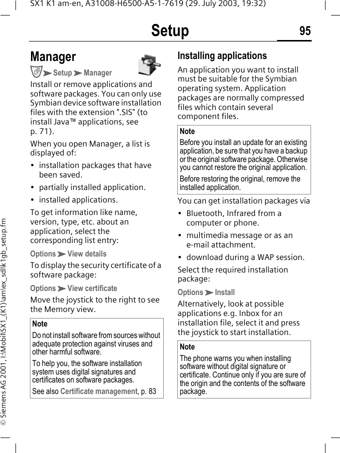 Setup 95SX1 K1 am-en, A31008-H6500-A5-1-7619 (29. July 2003, 19:32)&copy; Siemens AG 2001, I:\Mobil\SX1_(K1)\am\ex_sdl\k1gb_setup.fmManagerCKSetupKManagerInstall or remove applications and software packages. You can only use Symbian device software installation files with the extension ".SIS" (to install Java&trade; applications, see p. 71).When you open Manager, a list is displayed of:&bull; installation packages that have been saved.&bull; partially installed application.&bull; installed applications.To get information like name, version, type, etc. about an application, select the corresponding list entry:OptionsKView detailsTo display the security certificate of a software package:OptionsKView certificateMove the joystick to the right to see the Memory view. Installing applicationsAn application you want to install must be suitable for the Symbian operating system. Application packages are normally compressed files which contain several component files. You can get installation packages via&bull; Bluetooth, Infrared from a computer or phone.&bull; multimedia message or as an e-mail attachment.&bull; download during a WAP session.Select the required installation package:OptionsKInstallAlternatively, look at possible applications e.g. Inbox for an installation file, select it and press the joystick to start installation. NoteDo not install software from sources without adequate protection against viruses and other harmful software. To help you, the software installation system uses digital signatures and certificates on software packages.See also Certificate management, p. 83NoteBefore you install an update for an existing application, be sure that you have a backup or the original software package. Otherwise you cannot restore the original application. Before restoring the original, remove the installed application.NoteThe phone warns you when installing software without digital signature or certificate. Continue only if you are sure of the origin and the contents of the software package.