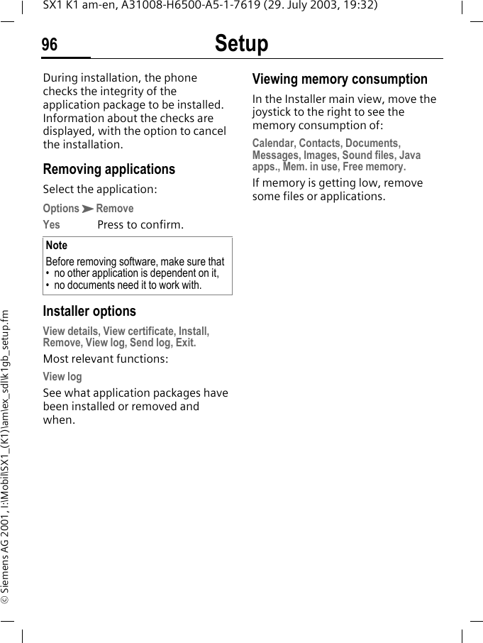 Setup96SX1 K1 am-en, A31008-H6500-A5-1-7619 (29. July 2003, 19:32)&copy; Siemens AG 2001, I:\Mobil\SX1_(K1)\am\ex_sdl\k1gb_setup.fmDuring installation, the phone checks the integrity of the application package to be installed. Information about the checks are displayed, with the option to cancel the installation. Removing applicationsSelect the application:OptionsKRemoveYes Press to confirm. Installer optionsView details, View certificate, Install, Remove, View log, Send log, Exit.Most relevant functions:View logSee what application packages have been installed or removed and when.Viewing memory consumptionIn the Installer main view, move the joystick to the right to see the memory consumption of:Calendar, Contacts, Documents, Messages, Images, Sound files, Java apps., Mem. in use, Free memory.If memory is getting low, remove some files or applications.NoteBefore removing software, make sure that&bull; no other application is dependent on it,&bull; no documents need it to work with.