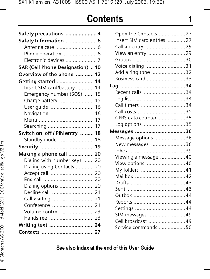 Contents 1See also Index at the end of this User GuideSX1 K1 am-en, A31008-H6500-A5-1-7619 (29. July 2003, 19:32)&copy; Siemens AG 2001, I:\Mobil\SX1_(K1)\am\ex_sdl\K1gbIVZ.fmSafety precautions  ..................... 4Safety Information  ..................... 6Antenna care  ........................... 6Phone operation  ...................... 6Electronic devices ..................... 7SAR (Cell Phone Designation)  .. 10Overview of the phone  ............ 12Getting started ......................... 14Insert SIM card/battery  ........... 14Emergency number (SOS)  ...... 15Charge battery  ....................... 15User guide  ............................. 16Navigation ............................. 16Menu ..................................... 17Searching ............................... 17Switch on, off / PIN entry  ......... 18Standby mode ........................ 18Security .................................... 19Making a phone call ................. 20Dialing with number keys  ....... 20Dialing using Contacts ............ 20Accept call  ............................. 20End call .................................. 20Dialing options ....................... 20Decline call  ............................ 21Call waiting ............................ 21Conference ............................ 21Volume control  ...................... 23Handsfree .............................. 23Writing text  .............................. 24Contacts ................................... 27Open the Contacts ..................27Insert SIM card entries  ............27Call an entry  ...........................29View an entry  .........................29Groups ...................................30Voice dialing ...........................31Add a ring tone .......................32Business card ..........................33Log ............................................34Recent calls  ............................34Log list  ...................................34Call timers  ..............................34Call costs  ................................35GPRS data counter  ..................35Log options  ............................35Messages ..................................36Message options .....................36New messages  .......................36Inbox ......................................39Viewing a message .................40View options  ..........................40My folders  ..............................41Mailbox ..................................42Drafts .....................................43Sent .......................................43Outbox ...................................44Reports ...................................44Settings ..................................44SIM messages .........................49Cell broadcast .........................49Service commands ..................50ContentsSee also Index at the end of this User Guide