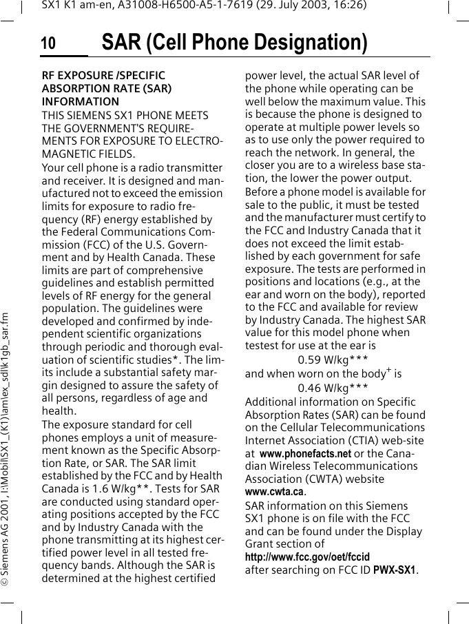 SAR (Cell Phone Designation)10SX1 K1 am-en, A31008-H6500-A5-1-7619 (29. July 2003, 16:26)&copy; Siemens AG 2001, I:\Mobil\SX1_(K1)\am\ex_sdl\k1gb_sar.fmSAR (Cell Phone Designation)RF EXPOSURE /SPECIFIC ABSORPTION RATE (SAR) INFORMATIONTHIS SIEMENS SX1 PHONE MEETS THE GOVERNMENT'S REQUIRE-MENTS FOR EXPOSURE TO ELECTRO-MAGNETIC FIELDS.Your cell phone is a radio transmitter and receiver. It is designed and man-ufactured not to exceed the emission limits for exposure to radio fre-quency (RF) energy established by the Federal Communications Com-mission (FCC) of the U.S. Govern-ment and by Health Canada. These limits are part of comprehensive guidelines and establish permitted levels of RF energy for the general population. The guidelines were developed and confirmed by inde-pendent scientific organizations through periodic and thorough eval-uation of scientific studies*. The lim-its include a substantial safety mar-gin designed to assure the safety of all persons, regardless of age and health.The exposure standard for cell phones employs a unit of measure-ment known as the Specific Absorp-tion Rate, or SAR. The SAR limit established by the FCC and by Health Canada is 1.6 W/kg**. Tests for SAR are conducted using standard oper-ating positions accepted by the FCC and by Industry Canada with the phone transmitting at its highest cer-tified power level in all tested fre-quency bands. Although the SAR is determined at the highest certified power level, the actual SAR level of the phone while operating can be well below the maximum value. This is because the phone is designed to operate at multiple power levels so as to use only the power required to reach the network. In general, the closer you are to a wireless base sta-tion, the lower the power output.  Before a phone model is available for sale to the public, it must be tested and the manufacturer must certify to the FCC and Industry Canada that it does not exceed the limit estab-lished by each government for safe exposure. The tests are performed in positions and locations (e.g., at the ear and worn on the body), reported to the FCC and available for review by Industry Canada. The highest SAR value for this model phone when testest for use at the ear is0.59 W/kg***and when worn on the body+ is0.46 W/kg***Additional information on Specific Absorption Rates (SAR) can be found on the Cellular Telecommunications Internet Association (CTIA) web-site at  www.phonefacts.net or the Cana-dian Wireless Telecommunications Association (CWTA) website www.cwta.ca. SAR information on this Siemens SX1 phone is on file with the FCC and can be found under the Display Grant section of http://www.fcc.gov/oet/fccid after searching on FCC ID PWX-SX1.