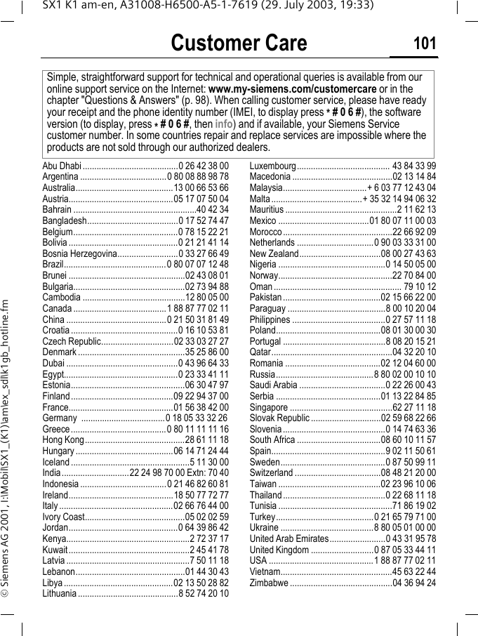 Customer Care 101SX1 K1 am-en, A31008-H6500-A5-1-7619 (29. July 2003, 19:33)&copy; Siemens AG 2001, I:\Mobil\SX1_(K1)\am\ex_sdl\k1gb_hotline.fmCustomer CareAbu Dhabi .........................................0 26 42 38 00Argentina .....................................0 80 08 88 98 78Australia..........................................13 00 66 53 66Austria.............................................05 17 07 50 04Bahrain .....................................................40 42 34Bangladesh.......................................0 17 52 74 47Belgium.............................................0 78 15 22 21Bolivia ...............................................0 21 21 41 14Bosnia Herzegovina..........................0 33 27 66 49Brazil............................................0 80 07 07 12 48Brunei ..................................................02 43 08 01Bulgaria................................................02 73 94 88Cambodia ............................................12 80 05 00Canada ........................................1 88 87 77 02 11China ...........................................0 21 50 31 81 49Croatia ..............................................0 16 10 53 81Czech Republic...............................02 33 03 27 27Denmark ..............................................35 25 86 00Dubai ................................................0 43 96 64 33Egypt.................................................0 23 33 41 11Estonia.................................................06 30 47 97Finland............................................09 22 94 37 00France.............................................01 56 38 42 00Germany  ....................................0 18 05 33 32 26Greece.........................................0 80 11 11 11 16Hong Kong...........................................28 61 11 18Hungary ..........................................06 14 71 24 44Iceland ...................................................5 11 30 00India.............................22 24 98 70 00 Extn: 70 40Indonesia .....................................0 21 46 82 60 81Ireland.............................................18 50 77 72 77Italy .................................................02 66 76 44 00Ivory Coast...........................................05 02 02 59Jordan...............................................0 64 39 86 42Kenya.....................................................2 72 37 17Kuwait....................................................2 45 41 78Latvia .....................................................7 50 11 18Lebanon...............................................01 44 30 43Libya ...............................................02 13 50 28 82Lithuania ...........................................8 52 74 20 10Luxembourg........................................ 43 84 33 99Macedonia ...........................................02 13 14 84Malaysia....................................+ 6 03 77 12 43 04Malta.......................................+ 35 32 14 94 06 32Mauritius ................................................2 11 62 13Mexico .......................................01 80 07 11 00 03Morocco...............................................22 66 92 09Netherlands .................................0 90 03 33 31 00New Zealand...................................08 00 27 43 63Nigeria ..............................................0 14 50 05 00Norway.................................................22 70 84 00Oman....................................................... 79 10 12Pakistan..........................................02 15 66 22 00Paraguay ..........................................8 00 10 20 04Philippines ........................................0 27 57 11 18Poland.............................................08 01 30 00 30Portugal ............................................8 08 20 15 21Qatar....................................................04 32 20 10Romania .........................................02 12 04 60 00Russia..........................................8 80 02 00 10 10Saudi Arabia .....................................0 22 26 00 43Serbia .............................................01 13 22 84 85Singapore ............................................62 27 11 18Slovak Republic ..............................02 59 68 22 66Slovenia............................................0 14 74 63 36South Africa ....................................08 60 10 11 57Spain.................................................9 02 11 50 61Sweden.............................................0 87 50 99 11Switzerland .....................................08 48 21 20 00Taiwan ............................................02 23 96 10 06Thailand............................................0 22 68 11 18Tunisia .................................................71 86 19 02Turkey..........................................0 21 65 79 71 00Ukraine ........................................8 80 05 01 00 00United Arab Emirates........................0 43 31 95 78United Kingdom ...........................0 87 05 33 44 11USA .............................................1 88 87 77 02 11Vietnam................................................45 63 22 44Zimbabwe ............................................04 36 94 24Simple, straightforward support for technical and operational queries is available from our online support service on the Internet: www.my-siemens.com/customercare or in the chapter "Questions &amp; Answers" (p. 98). When calling customer service, please have ready your receipt and the phone identity number (IMEI, to display press * # 0 6 #), the software version (to display, press * # 0 6 #, then info) and if available, your Siemens Service customer number. In some countries repair and replace services are impossible where the products are not sold through our authorized dealers.