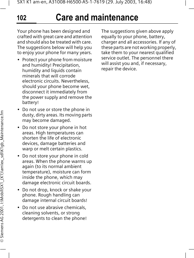 Care and maintenance102SX1 K1 am-en, A31008-H6500-A5-1-7619 (29. July 2003, 16:48)&copy; Siemens AG 2001, I:\Mobil\SX1_(K1)\am\ex_sdl\K1gb_Maintenance.fmCare and maintenanceYour phone has been designed and crafted with great care and attention and should also be treated with care. The suggestions below will help you to enjoy your phone for many years.&bull; Protect your phone from moisture and humidity! Precipitation, humidity and liquids contain minerals that will corrode electronic circuits. Nevertheless, should your phone become wet, disconnect it immediately from the power supply and remove the battery!&bull; Do not use or store the phone in dusty, dirty areas. Its moving parts may become damaged.&bull; Do not store your phone in hot areas. High temperatures can shorten the life of electronic devices, damage batteries and warp or melt certain plastics. &bull; Do not store your phone in cold areas. When the phone warms up again (to its normal ambient temperature), moisture can form inside the phone, which may damage electronic circuit boards. &bull; Do not drop, knock or shake your phone. Rough handling can damage internal circuit boards!&bull; Do not use abrasive chemicals, cleaning solvents, or strong detergents to clean the phone!The suggestions given above apply equally to your phone, battery, charger and all accessories. If any of these parts are not working properly, take them to your nearest qualified service outlet. The personnel there will assist you and, if necessary, repair the device.