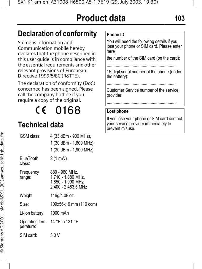 Product data 103SX1 K1 am-en, A31008-H6500-A5-1-7619 (29. July 2003, 19:30)&copy; Siemens AG 2001, I:\Mobil\SX1_(K1)\am\ex_sdl\k1gb_data.fmProduct data Declaration of conformitySiemens Information and Communication mobile hereby declares that the phone described in this user guide is in compliance with the essential requirements and other relevant provisions of European Directive 1999/5/EC (R&amp;TTE).The declaration of conformity (DoC) concerned has been signed. Please call the company hotline if you require a copy of the original.Technical data GSM class: 4 (33 dBm - 900 MHz),1 (30 dBm - 1,800 MHz),1 (30 dBm - 1,900 MHz)BlueTooth class:2 (1 mW)Frequency range:880 - 960 MHz, 1,710 - 1,880 MHz, 1,850 - 1,990 MHz 2,400 - 2,483.5 MHzWeight: 116g/4.09 oz.Size: 109x56x19 mm (110 ccm)Li-Ion battery: 1000 mAhOperating tem-perature:14 &deg;F to 131 &deg;F SIM card: 3.0 VPhone IDYou will need the following details if you lose your phone or SIM card. Please enter herethe number of the SIM card (on the card):..............................................................15-digit serial number of the phone (under the battery):..............................................................Customer Service number of the service provider:..............................................................Lost phoneIf you lose your phone or SIM card contact your service provider immediately to prevent misuse.