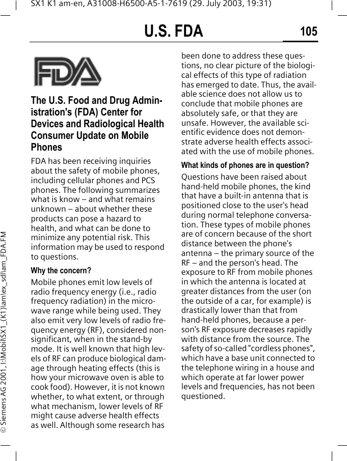 U.S. FDA 105SX1 K1 am-en, A31008-H6500-A5-1-7619 (29. July 2003, 19:31)&copy; Siemens AG 2001, I:\Mobil\SX1_(K1)\am\ex_sdl\am_FDA.FMU.S. FDAThe U.S. Food and Drug Admin-istration's (FDA) Center for Devices and Radiological Health Consumer Update on Mobile PhonesFDA has been receiving inquiries about the safety of mobile phones, including cellular phones and PCS phones. The following summarizes what is know &ndash; and what remains unknown &ndash; about whether these products can pose a hazard to health, and what can be done to minimize any potential risk. This information may be used to respond to questions.Why the concern?Mobile phones emit low levels of radio frequency energy (i.e., radio frequency radiation) in the micro-wave range while being used. They also emit very low levels of radio fre-quency energy (RF), considered non-significant, when in the stand-by mode. It is well known that high lev-els of RF can produce biological dam-age through heating effects (this is how your microwave oven is able to cook food). However, it is not known whether, to what extent, or through what mechanism, lower levels of RF might cause adverse health effects as well. Although some research has been done to address these ques-tions, no clear picture of the biologi-cal effects of this type of radiation has emerged to date. Thus, the avail-able science does not allow us to conclude that mobile phones are absolutely safe, or that they are unsafe. However, the available sci-entific evidence does not demon-strate adverse health effects associ-ated with the use of mobile phones.What kinds of phones are in question?Questions have been raised about hand-held mobile phones, the kind that have a built-in antenna that is positioned close to the user's head during normal telephone conversa-tion. These types of mobile phones are of concern because of the short distance between the phone's antenna &ndash; the primary source of the RF &ndash; and the person's head. The exposure to RF from mobile phones in which the antenna is located at greater distances from the user (on the outside of a car, for example) is drastically lower than that from hand-held phones, because a per-son's RF exposure decreases rapidly with distance from the source. The safety of so-called "cordless phones", which have a base unit connected to the telephone wiring in a house and which operate at far lower power levels and frequencies, has not been questioned.