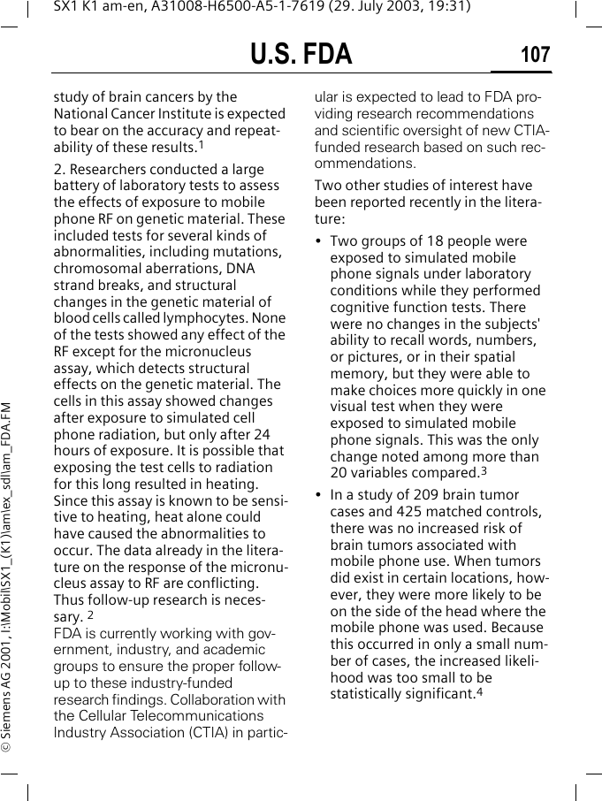 U.S. FDA 107SX1 K1 am-en, A31008-H6500-A5-1-7619 (29. July 2003, 19:31)&copy; Siemens AG 2001, I:\Mobil\SX1_(K1)\am\ex_sdl\am_FDA.FMstudy of brain cancers by the National Cancer Institute is expected to bear on the accuracy and repeat-ability of these results.12. Researchers conducted a large battery of laboratory tests to assess the effects of exposure to mobile phone RF on genetic material. These included tests for several kinds of abnormalities, including mutations, chromosomal aberrations, DNA strand breaks, and structural changes in the genetic material of blood cells called lymphocytes. None of the tests showed any effect of the RF except for the micronucleus assay, which detects structural effects on the genetic material. The cells in this assay showed changes after exposure to simulated cell phone radiation, but only after 24 hours of exposure. It is possible that exposing the test cells to radiation for this long resulted in heating. Since this assay is known to be sensi-tive to heating, heat alone could have caused the abnormalities to occur. The data already in the litera-ture on the response of the micronu-cleus assay to RF are conflicting. Thus follow-up research is neces-sary. 2FDA is currently working with gov-ernment, industry, and academic groups to ensure the proper follow-up to these industry-funded research findings. Collaboration with the Cellular Telecommunications Industry Association (CTIA) in partic-ular is expected to lead to FDA pro-viding research recommendations and scientific oversight of new CTIA-funded research based on such rec-ommendations.Two other studies of interest have been reported recently in the litera-ture:&bull; Two groups of 18 people were exposed to simulated mobile phone signals under laboratory conditions while they performed cognitive function tests. There were no changes in the subjects' ability to recall words, numbers, or pictures, or in their spatial memory, but they were able to make choices more quickly in one visual test when they were exposed to simulated mobile phone signals. This was the only change noted among more than 20 variables compared.3&bull; In a study of 209 brain tumor cases and 425 matched controls, there was no increased risk of brain tumors associated with mobile phone use. When tumors did exist in certain locations, how-ever, they were more likely to be on the side of the head where the mobile phone was used. Because this occurred in only a small num-ber of cases, the increased likeli-hood was too small to be statistically significant.4