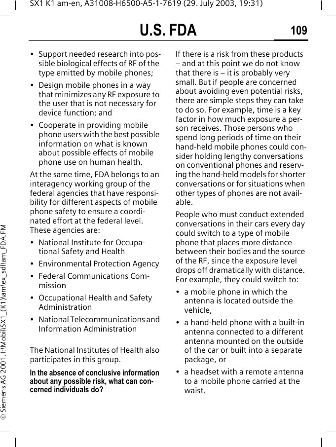 U.S. FDA 109SX1 K1 am-en, A31008-H6500-A5-1-7619 (29. July 2003, 19:31)&copy; Siemens AG 2001, I:\Mobil\SX1_(K1)\am\ex_sdl\am_FDA.FM&bull; Support needed research into pos-sible biological effects of RF of the type emitted by mobile phones;&bull; Design mobile phones in a way that minimizes any RF exposure to the user that is not necessary for device function; and&bull; Cooperate in providing mobile phone users with the best possible information on what is known about possible effects of mobile phone use on human health.At the same time, FDA belongs to an interagency working group of the federal agencies that have responsi-bility for different aspects of mobile phone safety to ensure a coordi-nated effort at the federal level. These agencies are:&bull; National Institute for Occupa-tional Safety and Health&bull; Environmental Protection Agency&bull; Federal Communications Com-mission&bull; Occupational Health and Safety Administration&bull; National Telecommunications and Information AdministrationThe National Institutes of Health also participates in this group.In the absence of conclusive information about any possible risk, what can con-cerned individuals do?If there is a risk from these products &ndash; and at this point we do not know that there is &ndash; it is probably very small. But if people are concerned about avoiding even potential risks, there are simple steps they can take to do so. For example, time is a key factor in how much exposure a per-son receives. Those persons who spend long periods of time on their hand-held mobile phones could con-sider holding lengthy conversations on conventional phones and reserv-ing the hand-held models for shorter conversations or for situations when other types of phones are not avail-able.People who must conduct extended conversations in their cars every day could switch to a type of mobile phone that places more distance between their bodies and the source of the RF, since the exposure level drops off dramatically with distance. For example, they could switch to:&bull; a mobile phone in which the antenna is located outside the vehicle,&bull; a hand-held phone with a built-in antenna connected to a different antenna mounted on the outside of the car or built into a separate package, or&bull; a headset with a remote antenna to a mobile phone carried at the waist.