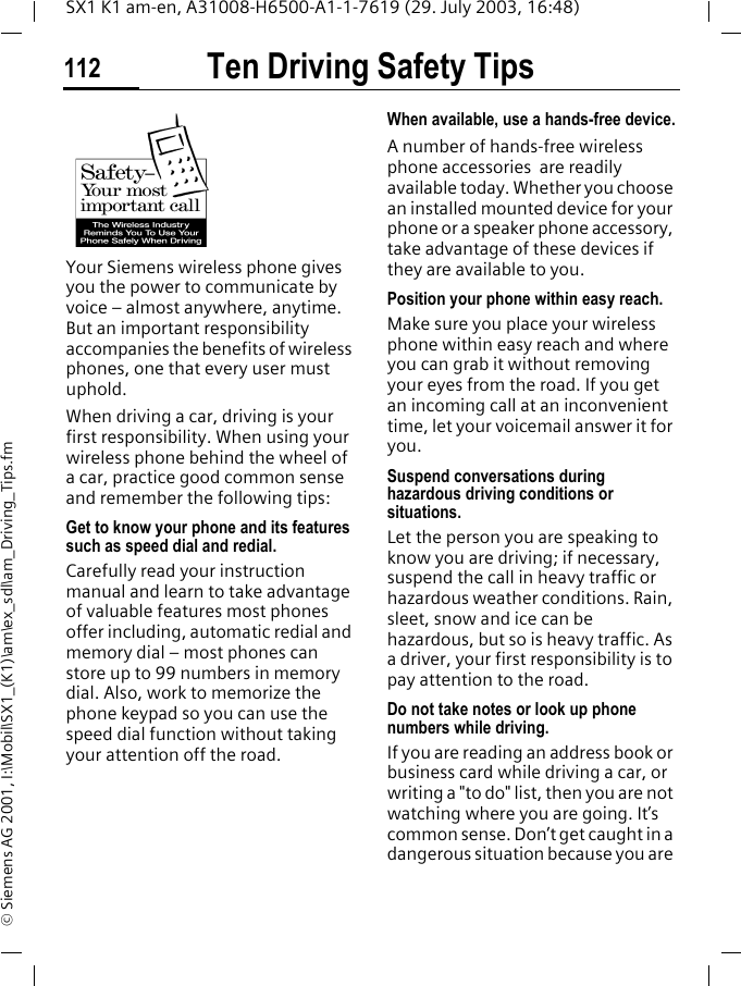 Ten Driving Safety Tips112SX1 K1 am-en, A31008-H6500-A1-1-7619 (29. July 2003, 16:48)&copy; Siemens AG 2001, I:\Mobil\SX1_(K1)\am\ex_sdl\am_Driving_Tips.fmTen Driving Safety TipsYour Siemens wireless phone gives you the power to communicate by voice &ndash; almost anywhere, anytime. But an important responsibility accompanies the benefits of wireless phones, one that every user must uphold.When driving a car, driving is your first responsibility. When using your wireless phone behind the wheel of a car, practice good common sense and remember the following tips:Get to know your phone and its features such as speed dial and redial.Carefully read your instruction manual and learn to take advantage of valuable features most phones offer including, automatic redial and memory dial &ndash; most phones can store up to 99 numbers in memory dial. Also, work to memorize the phone keypad so you can use the speed dial function without taking your attention off the road.When available, use a hands-free device.A number of hands-free wireless phone accessories  are readily available today. Whether you choose an installed mounted device for your phone or a speaker phone accessory, take advantage of these devices if they are available to you.Position your phone within easy reach.Make sure you place your wireless phone within easy reach and where you can grab it without removing your eyes from the road. If you get an incoming call at an inconvenient time, let your voicemail answer it for you.Suspend conversations during hazardous driving conditions or situations.Let the person you are speaking to know you are driving; if necessary, suspend the call in heavy traffic or hazardous weather conditions. Rain, sleet, snow and ice can be hazardous, but so is heavy traffic. As a driver, your first responsibility is to pay attention to the road.Do not take notes or look up phone numbers while driving.If you are reading an address book or business card while driving a car, or writing a "to do" list, then you are not watching where you are going. It&rsquo;s common sense. Don&rsquo;t get caught in a dangerous situation because you are 