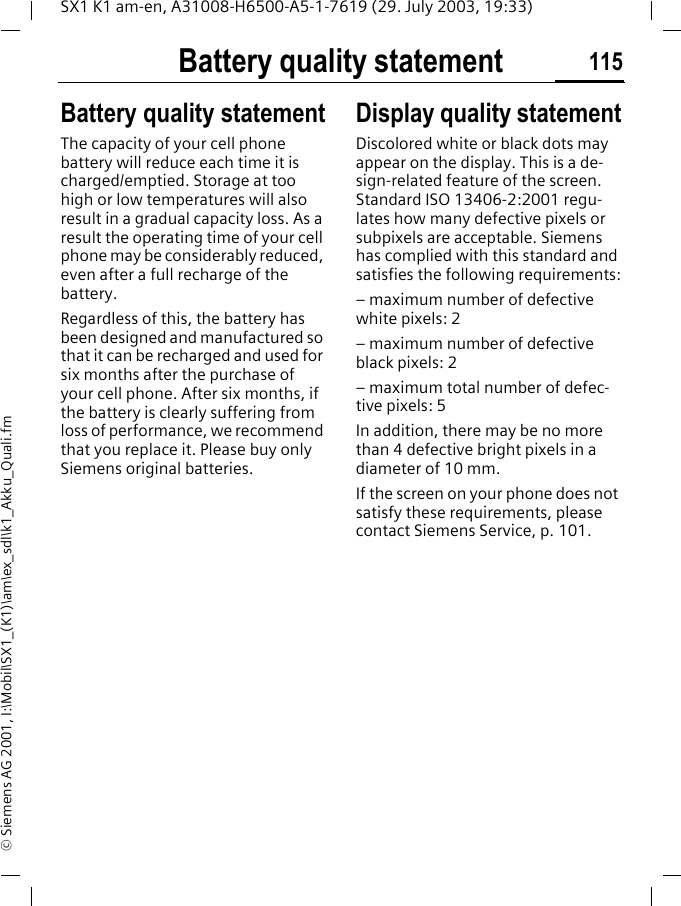 Battery quality statement 115SX1 K1 am-en, A31008-H6500-A5-1-7619 (29. July 2003, 19:33)&copy; Siemens AG 2001, I:\Mobil\SX1_(K1)\am\ex_sdl\k1_Akku_Quali.fmBattery quality statementBattery quality statementThe capacity of your cell phone battery will reduce each time it is charged/emptied. Storage at too high or low temperatures will also result in a gradual capacity loss. As a result the operating time of your cell phone may be considerably reduced, even after a full recharge of the battery.Regardless of this, the battery has been designed and manufactured so that it can be recharged and used for six months after the purchase of your cell phone. After six months, if the battery is clearly suffering from loss of performance, we recommend that you replace it. Please buy only Siemens original batteries.Display quality statementDiscolored white or black dots may appear on the display. This is a de-sign-related feature of the screen. Standard ISO 13406-2:2001 regu-lates how many defective pixels or subpixels are acceptable. Siemens has complied with this standard and satisfies the following requirements:&ndash; maximum number of defective white pixels: 2 &ndash; maximum number of defective black pixels: 2&ndash; maximum total number of defec-tive pixels: 5In addition, there may be no more than 4 defective bright pixels in a diameter of 10 mm.If the screen on your phone does not satisfy these requirements, please contact Siemens Service, p. 101.