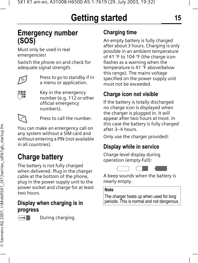 Getting started 15SX1 K1 am-en, A31008-H6500-A5-1-7619 (29. July 2003, 19:32)&copy; Siemens AG 2001, I:\Mobil\SX1_(K1)\am\ex_sdl\k1gb_startup.fmEmergency number (SOS)Must only be used in real emergencies!Switch the phone on and check for adequate signal strength.EPress to go to standby if in a menu or application.MKey in the emergency number (e.g. 112 or other official emergency numbers).DPress to call the number.You can make an emergency call on any system without a SIM card and without entering a PIN (not available in all countries). Charge batteryThe battery is not fully charged when delivered. Plug in the charger cable at the bottom of the phone, plug in the power supply unit to the power socket and charge for at least two hours.Display when charging is in progresshDuring charging.Charging timeAn empty battery is fully charged after about 3 hours. Charging is only possible in an ambient temperature of 41 &deg;F to 104 &deg;F (the charge icon flashes as a warning when the temperature is 41 &deg;F above/below this range). The mains voltage specified on the power supply unit must not be exceeded.Charge icon not visibleIf the battery is totally discharged no charge icon is displayed when the charger is plugged in. It will appear after two hours at most. In this case the battery is fully charged after 3&ndash;4 hours.Only use the charger provided!Display while in serviceCharge level display during operation (empty-full):adgA beep sounds when the battery is nearly empty.NoteThe charger heats up when used for long periods. This is normal and not dangerous.